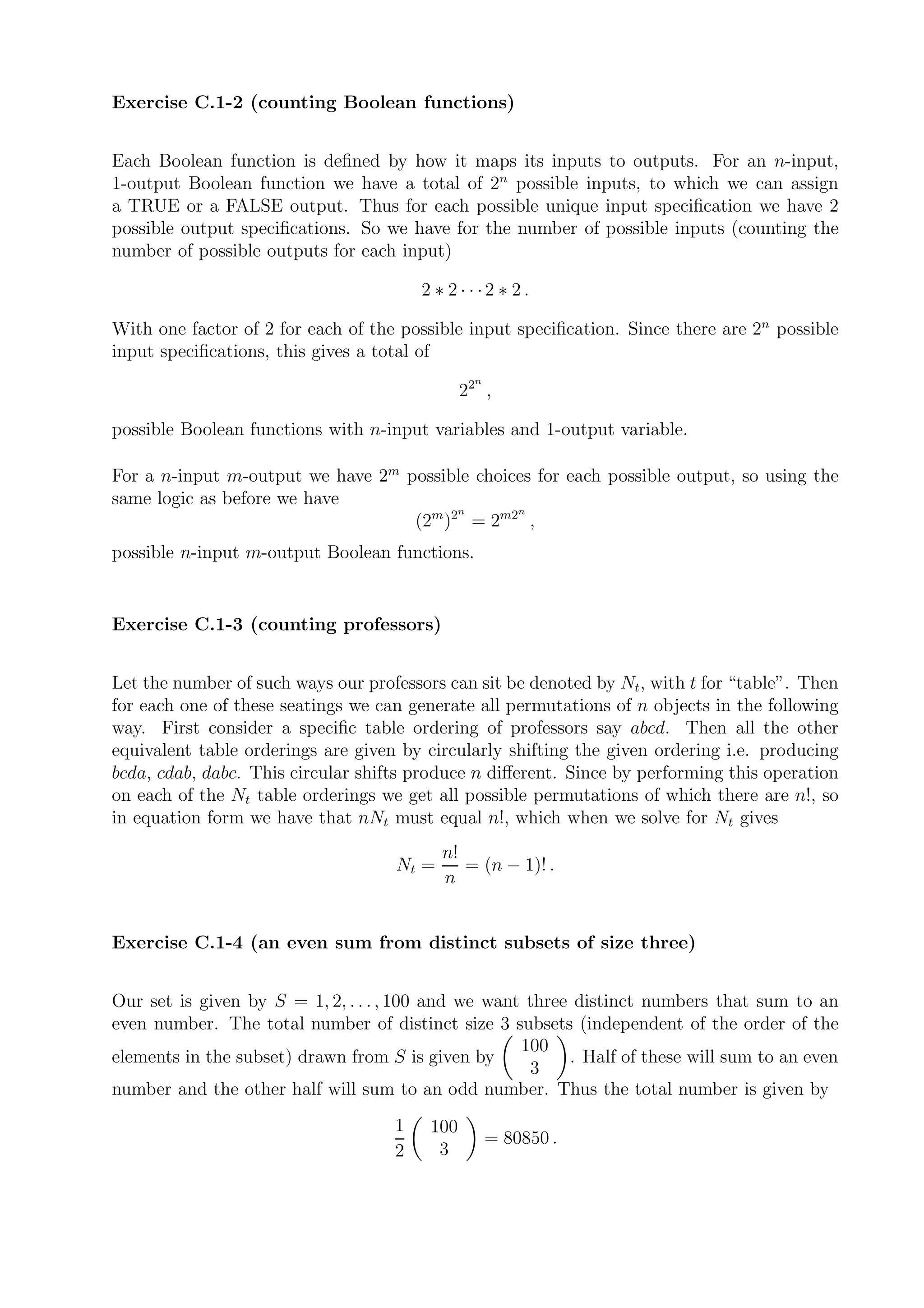 Exercise C.1-2 (counting Boolean functions)


Each Boolean function is deﬁned by how it maps its inputs to outputs. For an n-input,
1-output Boolean function we have a total of 2n possible inputs, to which we can assign
a TRUE or a FALSE output. Thus for each possible unique input speciﬁcation we have 2
possible output speciﬁcations. So we have for the number of possible inputs (counting the
number of possible outputs for each input)

                                        2 ∗ 2···2 ∗ 2.

With one factor of 2 for each of the possible input speciﬁcation. Since there are 2n possible
input speciﬁcations, this gives a total of
                                                n
                                               22 ,

possible Boolean functions with n-input variables and 1-output variable.

For a n-input m-output we have 2m possible choices for each possible output, so using the
same logic as before we have
                                         n      n
                                   (2m )2 = 2m2 ,
possible n-input m-output Boolean functions.


Exercise C.1-3 (counting professors)


Let the number of such ways our professors can sit be denoted by Nt , with t for “table”. Then
for each one of these seatings we can generate all permutations of n objects in the following
way. First consider a speciﬁc table ordering of professors say abcd. Then all the other
equivalent table orderings are given by circularly shifting the given ordering i.e. producing
bcda, cdab, dabc. This circular shifts produce n diﬀerent. Since by performing this operation
on each of the Nt table orderings we get all possible permutations of which there are n!, so
in equation form we have that nNt must equal n!, which when we solve for Nt gives
                                           n!
                                    Nt =      = (n − 1)! .
                                           n


Exercise C.1-4 (an even sum from distinct subsets of size three)


Our set is given by S = 1, 2, . . . , 100 and we want three distinct numbers that sum to an
even number. The total number of distinct size 3 subsets (independent of the order of the
                                                     100
elements in the subset) drawn from S is given by           . Half of these will sum to an even
                                                      3
number and the other half will sum to an odd number. Thus the total number is given by
                                    1    100
                                                    = 80850 .
                                    2     3
 