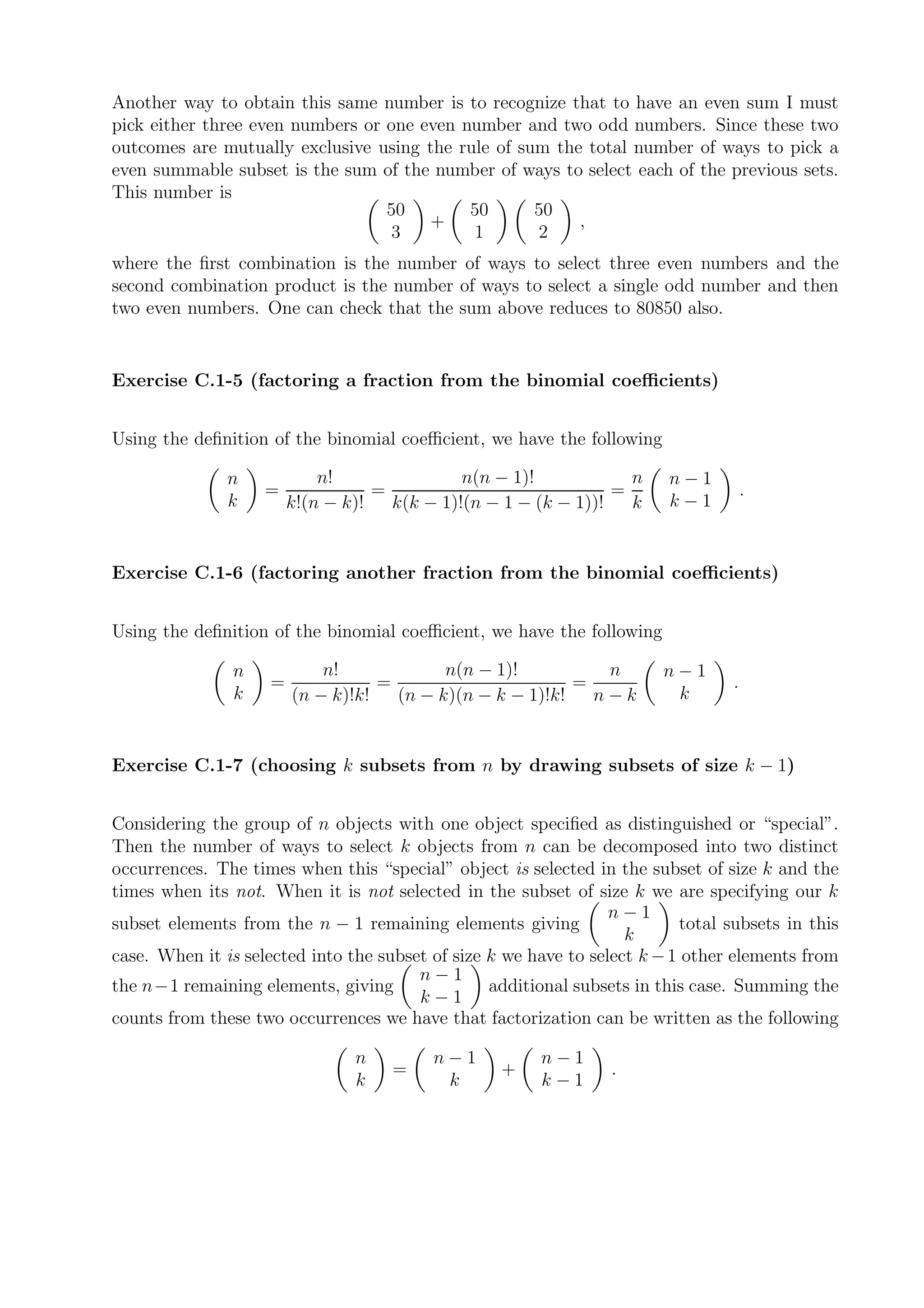 Another way to obtain this same number is to recognize that to have an even sum I must
pick either three even numbers or one even number and two odd numbers. Since these two
outcomes are mutually exclusive using the rule of sum the total number of ways to pick a
even summable subset is the sum of the number of ways to select each of the previous sets.
This number is
                                  50        50      50
                                       +                 ,
                                   3        1       2
where the ﬁrst combination is the number of ways to select three even numbers and the
second combination product is the number of ways to select a single odd number and then
two even numbers. One can check that the sum above reduces to 80850 also.


Exercise C.1-5 (factoring a fraction from the binomial coeﬃcients)


Using the deﬁnition of the binomial coeﬃcient, we have the following

               n            n!                n(n − 1)!            n     n−1
                    =              =                             =                    .
               k        k!(n − k)!   k(k − 1)!(n − 1 − (k − 1))!   k     k−1


Exercise C.1-6 (factoring another fraction from the binomial coeﬃcients)


Using the deﬁnition of the binomial coeﬃcient, we have the following

                n           n!             n(n − 1)!          n         n−1
                    =              =                       =                      .
                k       (n − k)!k!   (n − k)(n − k − 1)!k!   n−k         k


Exercise C.1-7 (choosing k subsets from n by drawing subsets of size k − 1)


Considering the group of n objects with one object speciﬁed as distinguished or “special”.
Then the number of ways to select k objects from n can be decomposed into two distinct
occurrences. The times when this “special” object is selected in the subset of size k and the
times when its not. When it is not selected in the subset of size k we are specifying our k
                                                                  n−1
subset elements from the n − 1 remaining elements giving                   total subsets in this
                                                                    k
case. When it is selected into the subset of size k we have to select k − 1 other elements from
                                        n−1
the n−1 remaining elements, giving                additional subsets in this case. Summing the
                                        k−1
counts from these two occurrences we have that factorization can be written as the following

                                n         n−1           n−1
                                     =             +             .
                                k          k            k−1
 