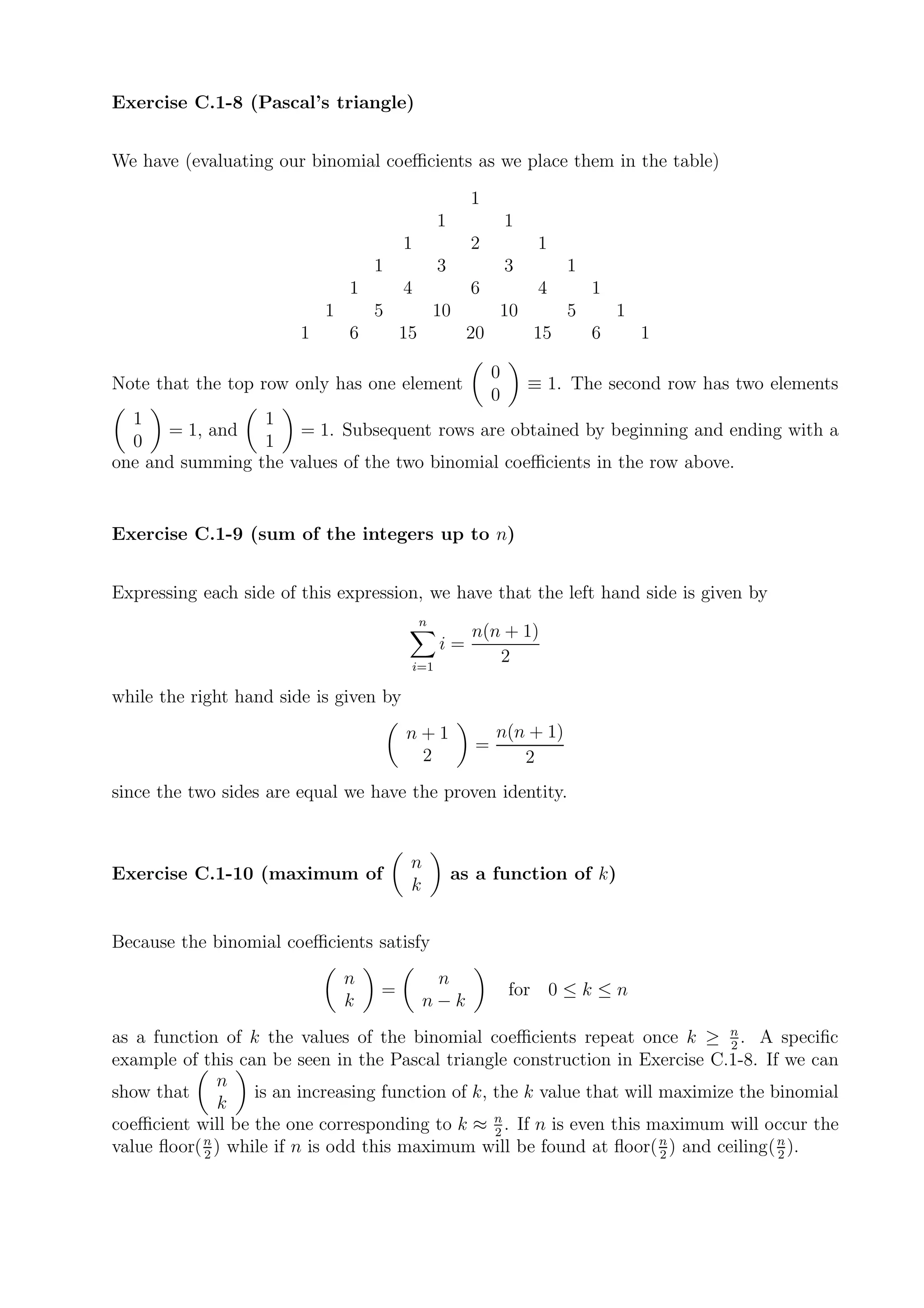 Exercise C.1-8 (Pascal’s triangle)


We have (evaluating our binomial coeﬃcients as we place them in the table)

                                                       1
                                                 1             1
                                        1              2            1
                                    1            3             3        1
                                1       4              6            4       1
                            1       5            10        10           5       1
                        1       6       15            20           15       6       1

                                                           0
Note that the top row only has one element                         ≡ 1. The second row has two elements
                                                           0
  1              1
      = 1, and       = 1. Subsequent rows are obtained by beginning and ending with a
  0              1
one and summing the values of the two binomial coeﬃcients in the row above.


Exercise C.1-9 (sum of the integers up to n)


Expressing each side of this expression, we have that the left hand side is given by
                                             n
                                                       n(n + 1)
                                                 i=
                                         i=1
                                                          2

while the right hand side is given by
                                        n+1                n(n + 1)
                                                       =
                                         2                    2
since the two sides are equal we have the proven identity.


                                         n
Exercise C.1-10 (maximum of                          as a function of k)
                                         k


Because the binomial coeﬃcients satisfy
                                n             n
                                    =                          for 0 ≤ k ≤ n
                                k            n−k
as a function of k the values of the binomial coeﬃcients repeat once k ≥ n . A speciﬁc
                                                                                 2
example of this can be seen in the Pascal triangle construction in Exercise C.1-8. If we can
              n
show that          is an increasing function of k, the k value that will maximize the binomial
               k
coeﬃcient will be the one corresponding to k ≈ n . If n is even this maximum will occur the
                                                   2
value ﬂoor( n ) while if n is odd this maximum will be found at ﬂoor( n ) and ceiling( n ).
            2                                                            2             2
 