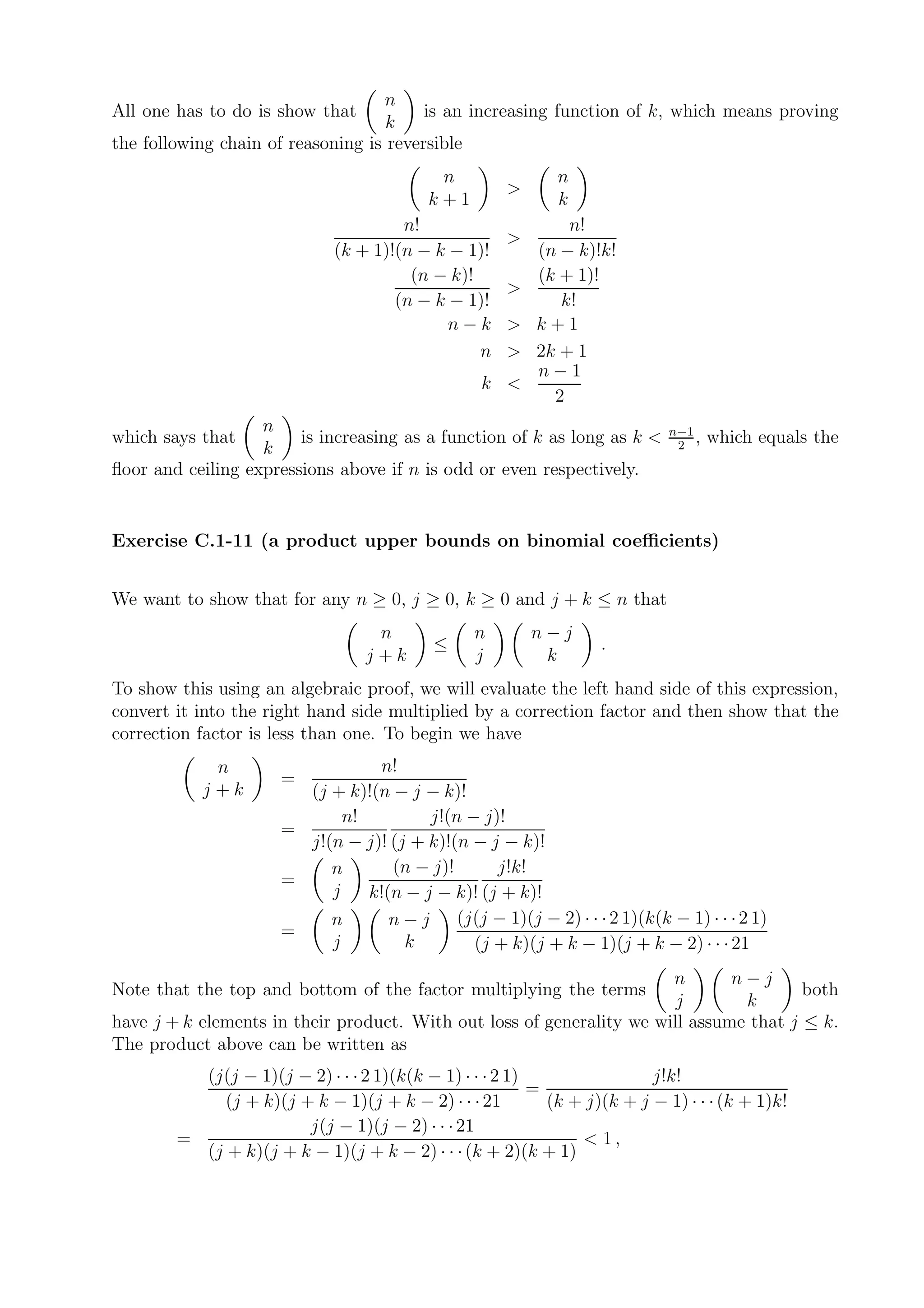 n
All one has to do is show that           is an increasing function of k, which means proving
                                    k
the following chain of reasoning is reversible
                                            n                n
                                                      >
                                           k+1               k
                                       n!                     n!
                                                      >
                              (k + 1)!(n − k − 1)!        (n − k)!k!
                                        (n − k)!          (k + 1)!
                                                      >
                                      (n − k − 1)!           k!
                                             n−k      >   k+1
                                                 n    >   2k + 1
                                                          n−1
                                                  k <
                                                            2
                   n                                                         n−1
which says that         is increasing as a function of k as long as k <       2
                                                                                 ,   which equals the
                   k
ﬂoor and ceiling expressions above if n is odd or even respectively.


Exercise C.1-11 (a product upper bounds on binomial coeﬃcients)


We want to show that for any n ≥ 0, j ≥ 0, k ≥ 0 and j + k ≤ n that
                                   n             n        n−j
                                            ≤                      .
                                  j+k            j         k
To show this using an algebraic proof, we will evaluate the left hand side of this expression,
convert it into the right hand side multiplied by a correction factor and then show that the
correction factor is less than one. To begin we have
            n                    n!
                      =
           j+k          (j + k)!(n − j − k)!
                             n!         j!(n − j)!
                      =
                        j!(n − j)! (j + k)!(n − j − k)!
                           n       (n − j)!      j!k!
                      =
                           j    k!(n − j − k)! (j + k)!
                           n       n − j (j(j − 1)(j − 2) · · · 2 1)(k(k − 1) · · · 2 1)
                      =
                           j         k        (j + k)(j + k − 1)(j + k − 2) · · · 21
                                                                       n       n−j
Note that the top and bottom of the factor multiplying the terms                        both
                                                                        j       k
have j + k elements in their product. With out loss of generality we will assume that j ≤ k.
The product above can be written as
          (j(j − 1)(j − 2) · · · 2 1)(k(k − 1) · · · 2 1)                 j!k!
                                                          =
             (j + k)(j + k − 1)(j + k − 2) · · · 21         (k + j)(k + j − 1) · · · (k + 1)k!
                        j(j − 1)(j − 2) · · · 21
        =                                                       < 1,
          (j + k)(j + k − 1)(j + k − 2) · · · (k + 2)(k + 1)
 