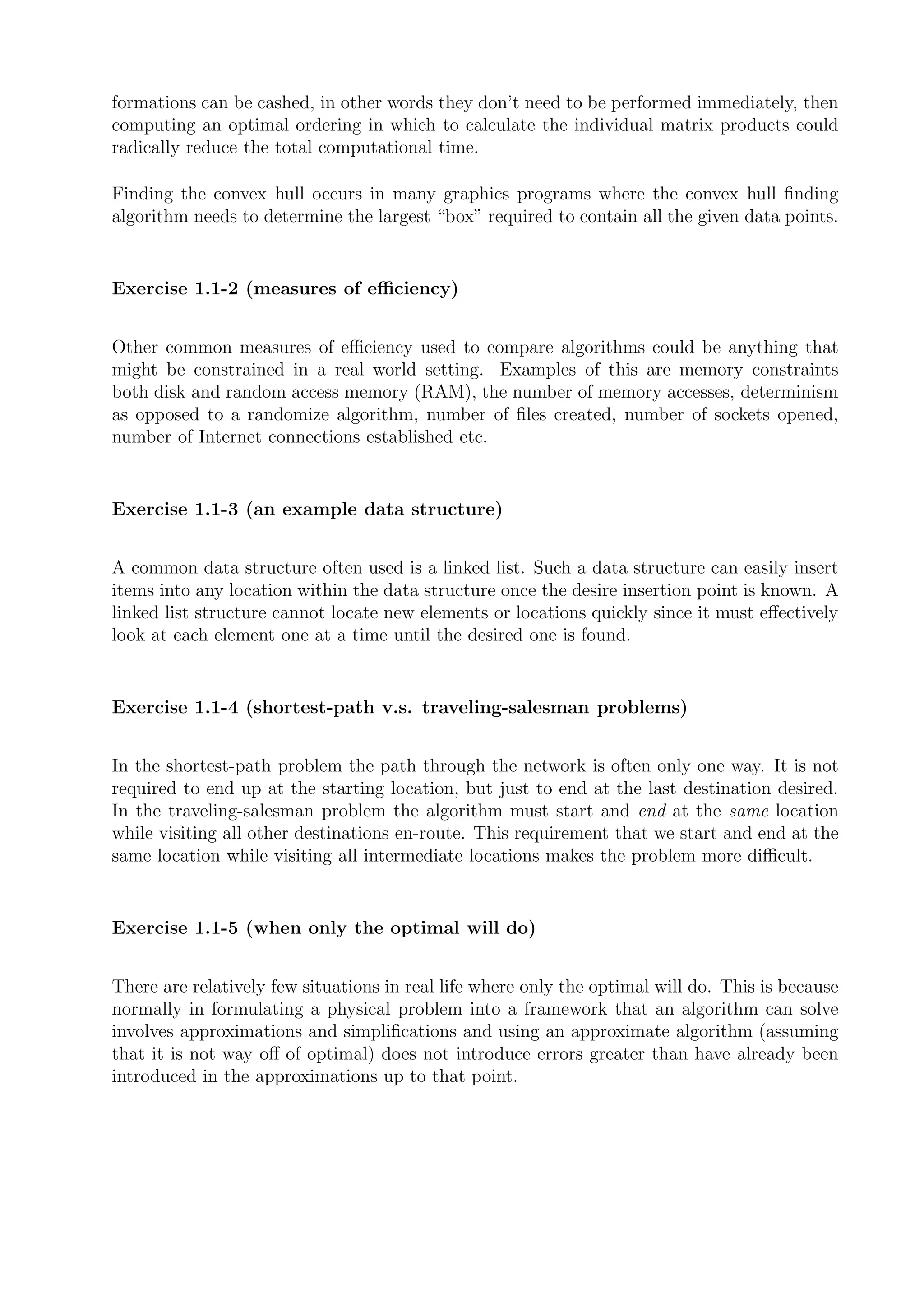 formations can be cashed, in other words they don’t need to be performed immediately, then
computing an optimal ordering in which to calculate the individual matrix products could
radically reduce the total computational time.

Finding the convex hull occurs in many graphics programs where the convex hull ﬁnding
algorithm needs to determine the largest “box” required to contain all the given data points.


Exercise 1.1-2 (measures of eﬃciency)


Other common measures of eﬃciency used to compare algorithms could be anything that
might be constrained in a real world setting. Examples of this are memory constraints
both disk and random access memory (RAM), the number of memory accesses, determinism
as opposed to a randomize algorithm, number of ﬁles created, number of sockets opened,
number of Internet connections established etc.


Exercise 1.1-3 (an example data structure)


A common data structure often used is a linked list. Such a data structure can easily insert
items into any location within the data structure once the desire insertion point is known. A
linked list structure cannot locate new elements or locations quickly since it must eﬀectively
look at each element one at a time until the desired one is found.


Exercise 1.1-4 (shortest-path v.s. traveling-salesman problems)


In the shortest-path problem the path through the network is often only one way. It is not
required to end up at the starting location, but just to end at the last destination desired.
In the traveling-salesman problem the algorithm must start and end at the same location
while visiting all other destinations en-route. This requirement that we start and end at the
same location while visiting all intermediate locations makes the problem more diﬃcult.


Exercise 1.1-5 (when only the optimal will do)


There are relatively few situations in real life where only the optimal will do. This is because
normally in formulating a physical problem into a framework that an algorithm can solve
involves approximations and simpliﬁcations and using an approximate algorithm (assuming
that it is not way oﬀ of optimal) does not introduce errors greater than have already been
introduced in the approximations up to that point.
 