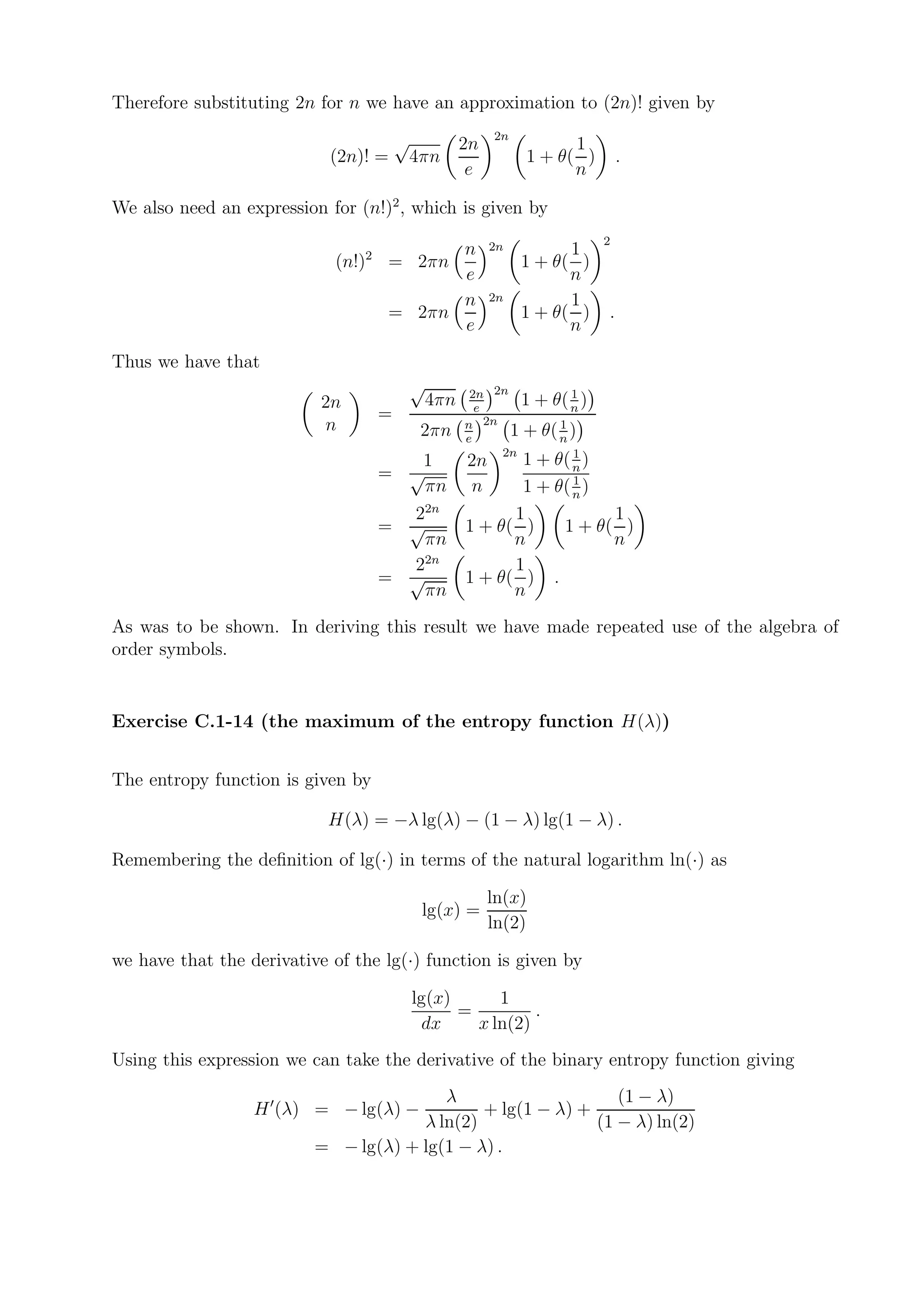 Therefore substituting 2n for n we have an approximation to (2n)! given by

                                       √                 2n
                                               2n                   1
                            (2n)! =        4πn                1 + θ( )         .
                                                e                   n

We also need an expression for (n!)2 , which is given by
                                                                           2
                                         n              2n          1
                            (n!)2 = 2πn                       1 + θ( )
                                         e                          n
                                         n              2n          1
                                   = 2πn                      1 + θ( )     .
                                         e                          n
Thus we have that
                                           √          2n 2n          1
                           2n                  4πn     e
                                                             1 + θ( n )
                                   =
                           n                         n 2n          1
                                            2πn      e
                                                            1 + θ( n )
                                                          2n          1
                                      1              2n       1 + θ( n )
                                   = √                                1
                                       πn             n       1 + θ( n )
                                     22n                   1                1
                                   = √               1 + θ( )         1 + θ( )
                                       πn                  n                n
                                       2n
                                     2                     1
                                   = √               1 + θ( )     .
                                       πn                  n
As was to be shown. In deriving this result we have made repeated use of the algebra of
order symbols.


Exercise C.1-14 (the maximum of the entropy function H(λ))


The entropy function is given by

                            H(λ) = −λ lg(λ) − (1 − λ) lg(1 − λ) .

Remembering the deﬁnition of lg(·) in terms of the natural logarithm ln(·) as

                                                        ln(x)
                                            lg(x) =
                                                        ln(2)

we have that the derivative of the lg(·) function is given by

                                           lg(x)      1
                                                 =         .
                                            dx     x ln(2)
Using this expression we can take the derivative of the binary entropy function giving
                                         λ                     (1 − λ)
                  H ′ (λ) = − lg(λ) −         + lg(1 − λ) +
                                      λ ln(2)               (1 − λ) ln(2)
                          = − lg(λ) + lg(1 − λ) .
 