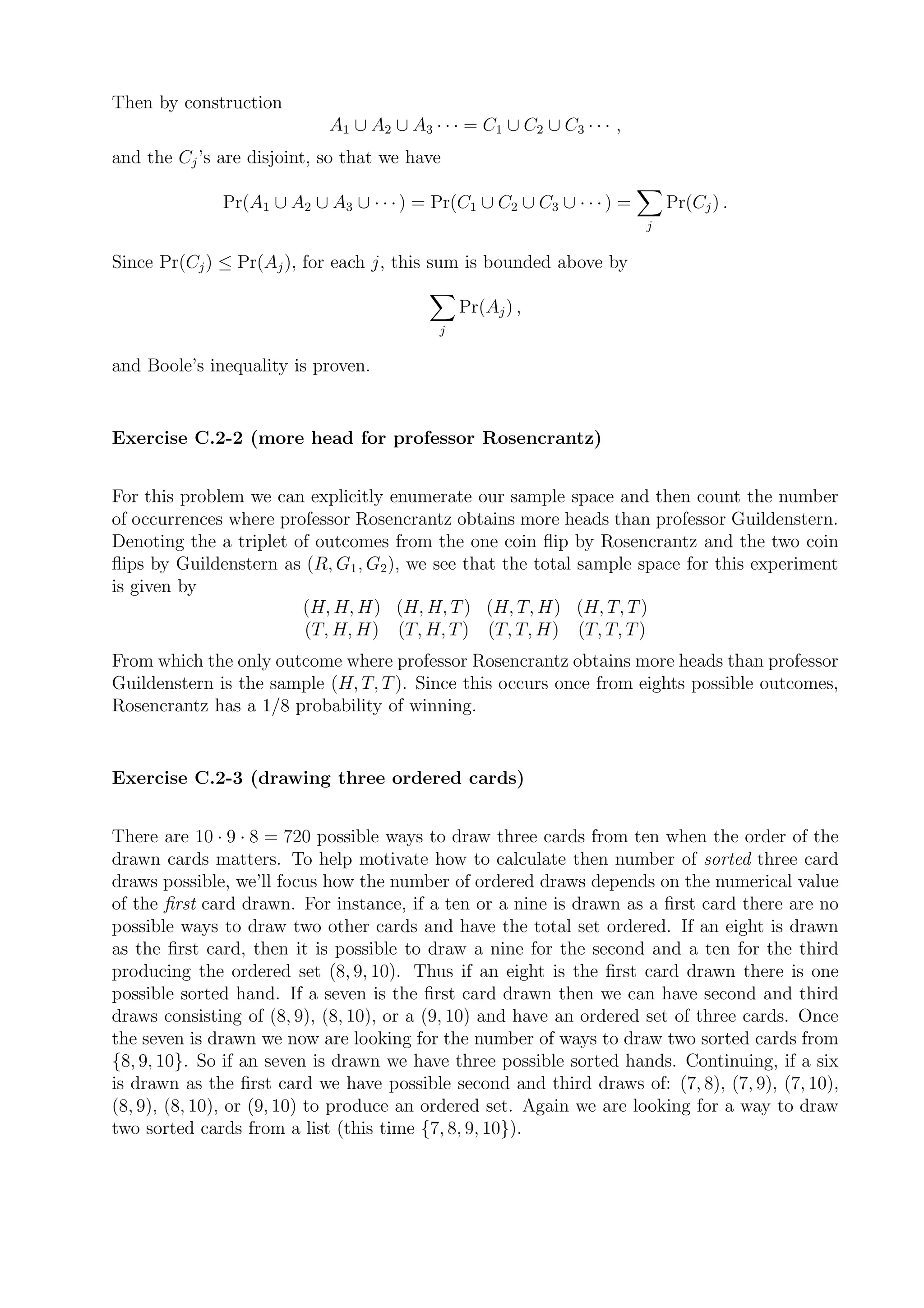 Then by construction
                            A1 ∪ A2 ∪ A3 · · · = C1 ∪ C2 ∪ C3 · · · ,
and the Cj ’s are disjoint, so that we have

              Pr(A1 ∪ A2 ∪ A3 ∪ · · · ) = Pr(C1 ∪ C2 ∪ C3 ∪ · · · ) =       Pr(Cj ) .
                                                                        j


Since Pr(Cj ) ≤ Pr(Aj ), for each j, this sum is bounded above by

                                               Pr(Aj ) ,
                                           j


and Boole’s inequality is proven.


Exercise C.2-2 (more head for professor Rosencrantz)


For this problem we can explicitly enumerate our sample space and then count the number
of occurrences where professor Rosencrantz obtains more heads than professor Guildenstern.
Denoting the a triplet of outcomes from the one coin ﬂip by Rosencrantz and the two coin
ﬂips by Guildenstern as (R, G1 , G2 ), we see that the total sample space for this experiment
is given by
                        (H, H, H) (H, H, T ) (H, T, H) (H, T, T )
                        (T, H, H) (T, H, T ) (T, T, H) (T, T, T )
From which the only outcome where professor Rosencrantz obtains more heads than professor
Guildenstern is the sample (H, T, T ). Since this occurs once from eights possible outcomes,
Rosencrantz has a 1/8 probability of winning.


Exercise C.2-3 (drawing three ordered cards)


There are 10 · 9 · 8 = 720 possible ways to draw three cards from ten when the order of the
drawn cards matters. To help motivate how to calculate then number of sorted three card
draws possible, we’ll focus how the number of ordered draws depends on the numerical value
of the ﬁrst card drawn. For instance, if a ten or a nine is drawn as a ﬁrst card there are no
possible ways to draw two other cards and have the total set ordered. If an eight is drawn
as the ﬁrst card, then it is possible to draw a nine for the second and a ten for the third
producing the ordered set (8, 9, 10). Thus if an eight is the ﬁrst card drawn there is one
possible sorted hand. If a seven is the ﬁrst card drawn then we can have second and third
draws consisting of (8, 9), (8, 10), or a (9, 10) and have an ordered set of three cards. Once
the seven is drawn we now are looking for the number of ways to draw two sorted cards from
{8, 9, 10}. So if an seven is drawn we have three possible sorted hands. Continuing, if a six
is drawn as the ﬁrst card we have possible second and third draws of: (7, 8), (7, 9), (7, 10),
(8, 9), (8, 10), or (9, 10) to produce an ordered set. Again we are looking for a way to draw
two sorted cards from a list (this time {7, 8, 9, 10}).
 