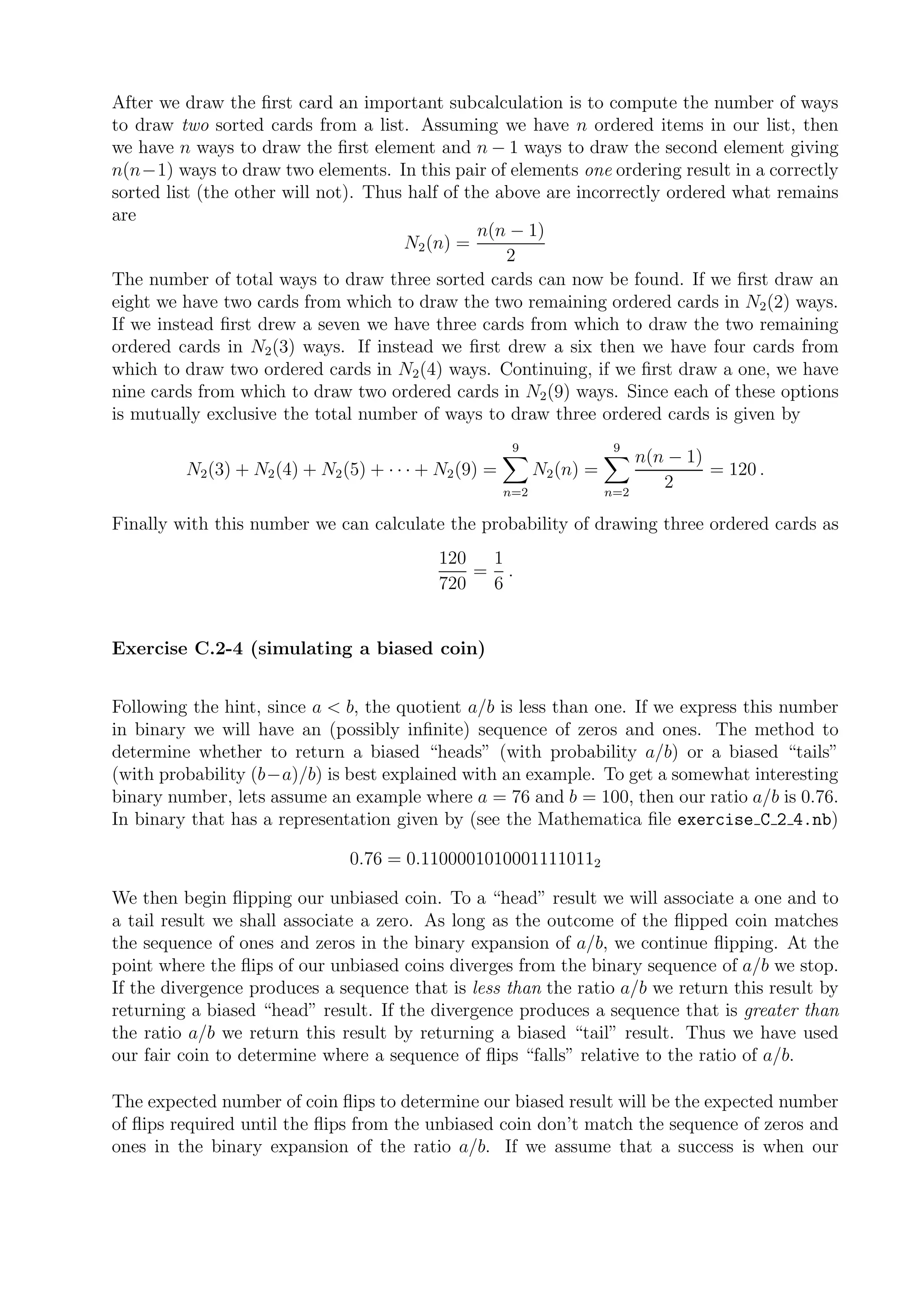 After we draw the ﬁrst card an important subcalculation is to compute the number of ways
to draw two sorted cards from a list. Assuming we have n ordered items in our list, then
we have n ways to draw the ﬁrst element and n − 1 ways to draw the second element giving
n(n−1) ways to draw two elements. In this pair of elements one ordering result in a correctly
sorted list (the other will not). Thus half of the above are incorrectly ordered what remains
are
                                                 n(n − 1)
                                      N2 (n) =
                                                    2
The number of total ways to draw three sorted cards can now be found. If we ﬁrst draw an
eight we have two cards from which to draw the two remaining ordered cards in N2 (2) ways.
If we instead ﬁrst drew a seven we have three cards from which to draw the two remaining
ordered cards in N2 (3) ways. If instead we ﬁrst drew a six then we have four cards from
which to draw two ordered cards in N2 (4) ways. Continuing, if we ﬁrst draw a one, we have
nine cards from which to draw two ordered cards in N2 (9) ways. Since each of these options
is mutually exclusive the total number of ways to draw three ordered cards is given by
                                                        9                9
                                                                              n(n − 1)
         N2 (3) + N2 (4) + N2 (5) + · · · + N2 (9) =         N2 (n) =                  = 120 .
                                                       n=2              n=2
                                                                                 2

Finally with this number we can calculate the probability of drawing three ordered cards as
                                           120  1
                                               = .
                                           720  6


Exercise C.2-4 (simulating a biased coin)


Following the hint, since a < b, the quotient a/b is less than one. If we express this number
in binary we will have an (possibly inﬁnite) sequence of zeros and ones. The method to
determine whether to return a biased “heads” (with probability a/b) or a biased “tails”
(with probability (b−a)/b) is best explained with an example. To get a somewhat interesting
binary number, lets assume an example where a = 76 and b = 100, then our ratio a/b is 0.76.
In binary that has a representation given by (see the Mathematica ﬁle exercise C 2 4.nb)

                               0.76 = 0.11000010100011110112

We then begin ﬂipping our unbiased coin. To a “head” result we will associate a one and to
a tail result we shall associate a zero. As long as the outcome of the ﬂipped coin matches
the sequence of ones and zeros in the binary expansion of a/b, we continue ﬂipping. At the
point where the ﬂips of our unbiased coins diverges from the binary sequence of a/b we stop.
If the divergence produces a sequence that is less than the ratio a/b we return this result by
returning a biased “head” result. If the divergence produces a sequence that is greater than
the ratio a/b we return this result by returning a biased “tail” result. Thus we have used
our fair coin to determine where a sequence of ﬂips “falls” relative to the ratio of a/b.

The expected number of coin ﬂips to determine our biased result will be the expected number
of ﬂips required until the ﬂips from the unbiased coin don’t match the sequence of zeros and
ones in the binary expansion of the ratio a/b. If we assume that a success is when our
 