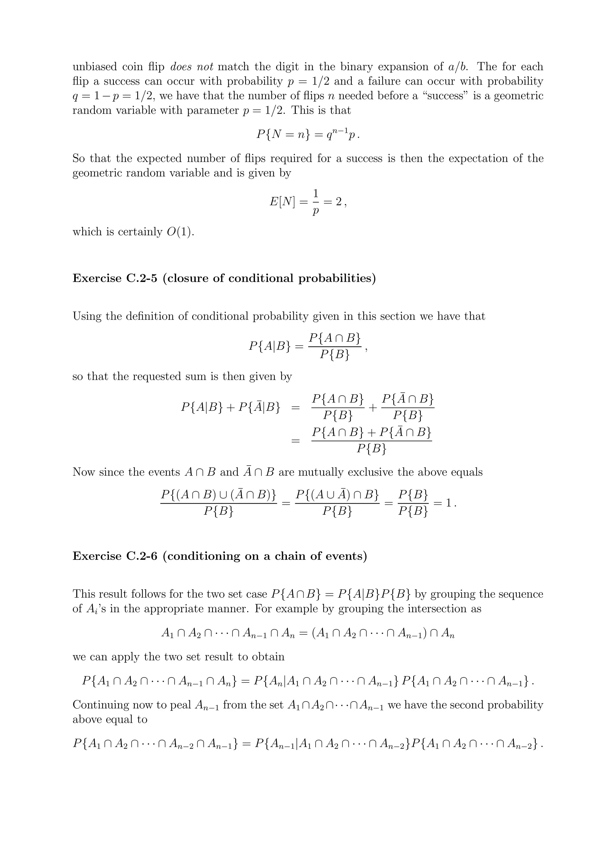 unbiased coin ﬂip does not match the digit in the binary expansion of a/b. The for each
ﬂip a success can occur with probability p = 1/2 and a failure can occur with probability
q = 1 − p = 1/2, we have that the number of ﬂips n needed before a “success” is a geometric
random variable with parameter p = 1/2. This is that
                                      P {N = n} = q n−1 p .
So that the expected number of ﬂips required for a success is then the expectation of the
geometric random variable and is given by
                                                  1
                                        E[N] =      = 2,
                                                  p
which is certainly O(1).


Exercise C.2-5 (closure of conditional probabilities)


Using the deﬁnition of conditional probability given in this section we have that
                                                 P {A ∩ B}
                                    P {A|B} =              ,
                                                   P {B}
so that the requested sum is then given by
                                                               ¯
                                               P {A ∩ B} P {A ∩ B}
                                   ¯
                      P {A|B} + P {A|B} =                +
                                                 P {B}        P {B}
                                                               ¯
                                               P {A ∩ B} + P {A ∩ B}
                                             =
                                                       P {B}
                               ¯
Now since the events A ∩ B and A ∩ B are mutually exclusive the above equals
                                ¯
                  P {(A ∩ B) ∪ (A ∩ B)}           ¯
                                          P {(A ∪ A) ∩ B}   P {B}
                                        =                 =       = 1.
                          P {B}                P {B}        P {B}


Exercise C.2-6 (conditioning on a chain of events)


This result follows for the two set case P {A ∩ B} = P {A|B}P {B} by grouping the sequence
of Ai ’s in the appropriate manner. For example by grouping the intersection as
                  A1 ∩ A2 ∩ · · · ∩ An−1 ∩ An = (A1 ∩ A2 ∩ · · · ∩ An−1 ) ∩ An
we can apply the two set result to obtain
 P {A1 ∩ A2 ∩ · · · ∩ An−1 ∩ An } = P {An |A1 ∩ A2 ∩ · · · ∩ An−1 } P {A1 ∩ A2 ∩ · · · ∩ An−1 } .
Continuing now to peal An−1 from the set A1 ∩A2 ∩· · ·∩An−1 we have the second probability
above equal to
P {A1 ∩ A2 ∩ · · · ∩ An−2 ∩ An−1 } = P {An−1|A1 ∩ A2 ∩ · · · ∩ An−2 }P {A1 ∩ A2 ∩ · · · ∩ An−2 } .
 