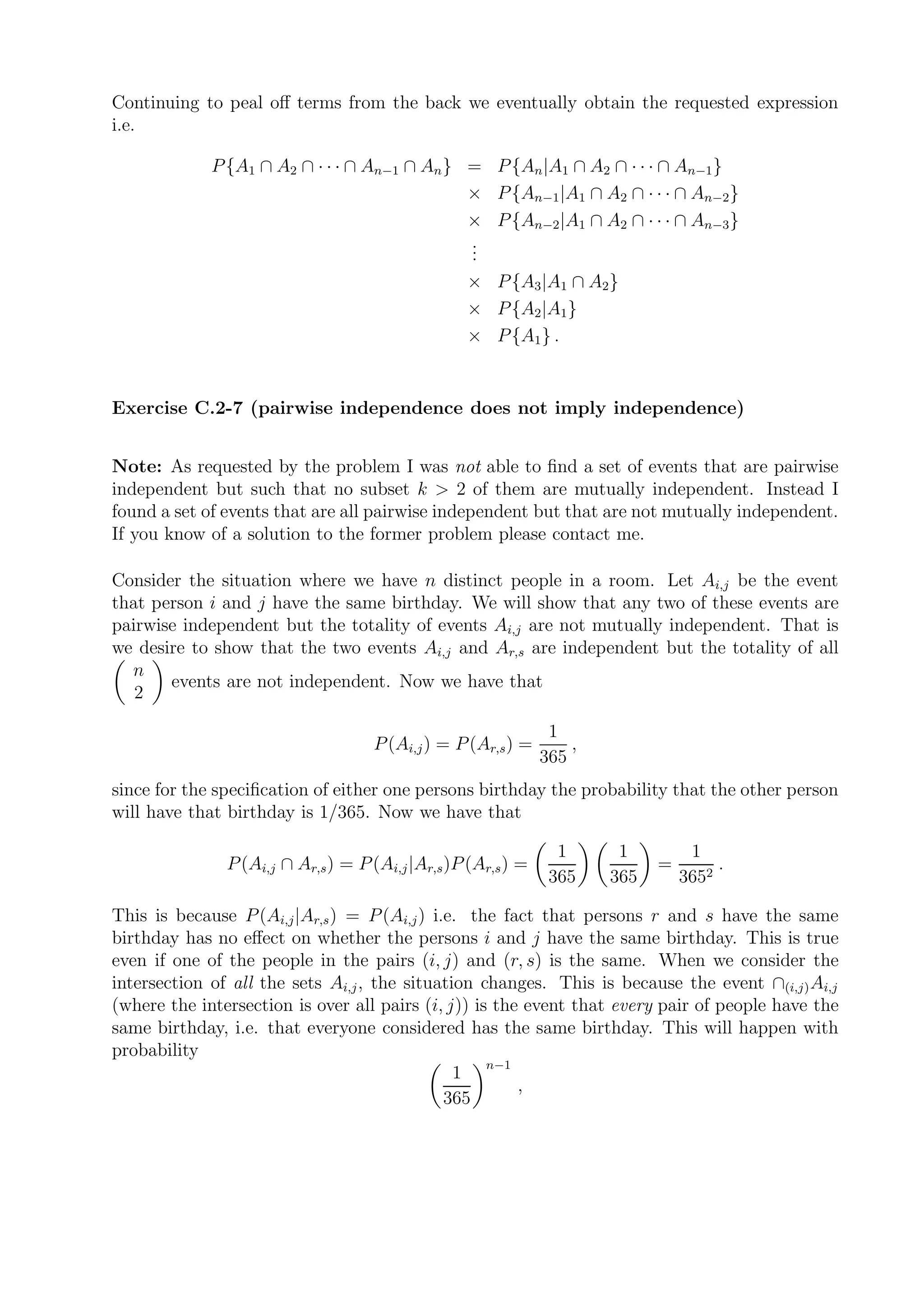 Continuing to peal oﬀ terms from the back we eventually obtain the requested expression
i.e.

             P {A1 ∩ A2 ∩ · · · ∩ An−1 ∩ An } =        P {An |A1 ∩ A2 ∩ · · · ∩ An−1 }
                                              ×        P {An−1 |A1 ∩ A2 ∩ · · · ∩ An−2 }
                                              ×        P {An−2 |A1 ∩ A2 ∩ · · · ∩ An−3 }
                                              .
                                              .
                                              .
                                              ×        P {A3 |A1 ∩ A2 }
                                              ×        P {A2 |A1 }
                                              ×        P {A1 } .


Exercise C.2-7 (pairwise independence does not imply independence)


Note: As requested by the problem I was not able to ﬁnd a set of events that are pairwise
independent but such that no subset k > 2 of them are mutually independent. Instead I
found a set of events that are all pairwise independent but that are not mutually independent.
If you know of a solution to the former problem please contact me.

Consider the situation where we have n distinct people in a room. Let Ai,j be the event
that person i and j have the same birthday. We will show that any two of these events are
pairwise independent but the totality of events Ai,j are not mutually independent. That is
we desire to show that the two events Ai,j and Ar,s are independent but the totality of all
  n
       events are not independent. Now we have that
   2

                                                                1
                                    P (Ai,j ) = P (Ar,s ) =        ,
                                                               365
since for the speciﬁcation of either one persons birthday the probability that the other person
will have that birthday is 1/365. Now we have that

                                                                 1      1         1
               P (Ai,j ∩ Ar,s ) = P (Ai,j |Ar,s )P (Ar,s ) =                 =        .
                                                                365    365       3652

This is because P (Ai,j |Ar,s ) = P (Ai,j ) i.e. the fact that persons r and s have the same
birthday has no eﬀect on whether the persons i and j have the same birthday. This is true
even if one of the people in the pairs (i, j) and (r, s) is the same. When we consider the
intersection of all the sets Ai,j , the situation changes. This is because the event ∩(i,j) Ai,j
(where the intersection is over all pairs (i, j)) is the event that every pair of people have the
same birthday, i.e. that everyone considered has the same birthday. This will happen with
probability
                                                    n−1
                                               1
                                                        ,
                                              365
 