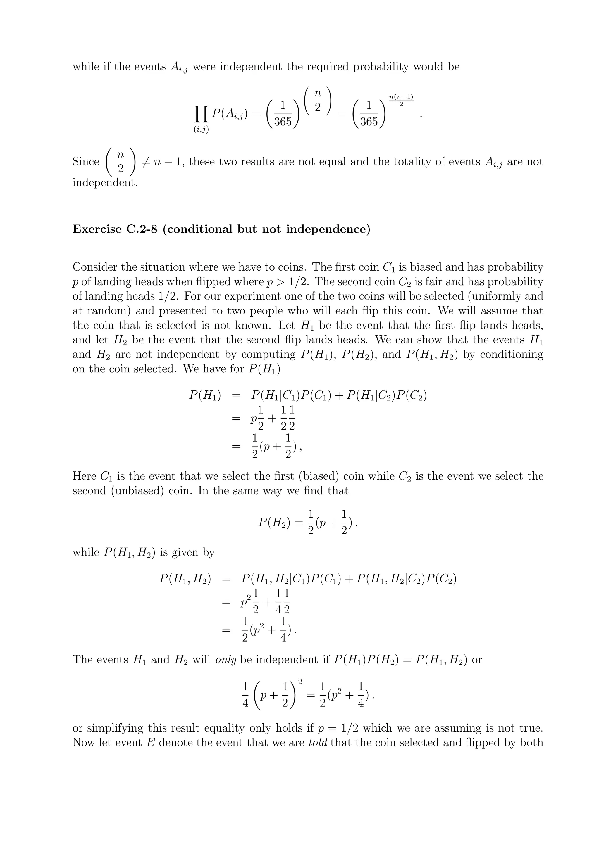 while if the events Ai,j were independent the required probability would be
                                                            
                                                         n                 n(n−1)
                                               1                      1
                                                            
                                                                              2
                                                         2
                                P (Ai,j ) =                      =                  .
                                              365                    365
                        (i,j)


        n
Since        = n − 1, these two results are not equal and the totality of events Ai,j are not
        2
independent.


Exercise C.2-8 (conditional but not independence)


Consider the situation where we have to coins. The ﬁrst coin C1 is biased and has probability
p of landing heads when ﬂipped where p > 1/2. The second coin C2 is fair and has probability
of landing heads 1/2. For our experiment one of the two coins will be selected (uniformly and
at random) and presented to two people who will each ﬂip this coin. We will assume that
the coin that is selected is not known. Let H1 be the event that the ﬁrst ﬂip lands heads,
and let H2 be the event that the second ﬂip lands heads. We can show that the events H1
and H2 are not independent by computing P (H1 ), P (H2 ), and P (H1 , H2 ) by conditioning
on the coin selected. We have for P (H1 )

                       P (H1) = P (H1 |C1 )P (C1) + P (H1 |C2 )P (C2)
                                  1 11
                              = p +
                                  2 22
                                1      1
                              =   (p + ) ,
                                2      2
Here C1 is the event that we select the ﬁrst (biased) coin while C2 is the event we select the
second (unbiased) coin. In the same way we ﬁnd that
                                                   1    1
                                          P (H2 ) = (p + ) ,
                                                   2    2
while P (H1, H2 ) is given by

                 P (H1, H2 ) = P (H1 , H2 |C1 )P (C1) + P (H1 , H2 |C2 )P (C2)
                                  1 11
                             = p2 +
                                  2 42
                               1 2 1
                             =   (p + ) .
                               2        4
The events H1 and H2 will only be independent if P (H1 )P (H2) = P (H1, H2 ) or
                                                    2
                                      1        1         1     1
                                          p+            = (p2 + ) .
                                      4        2         2     4

or simplifying this result equality only holds if p = 1/2 which we are assuming is not true.
Now let event E denote the event that we are told that the coin selected and ﬂipped by both
 