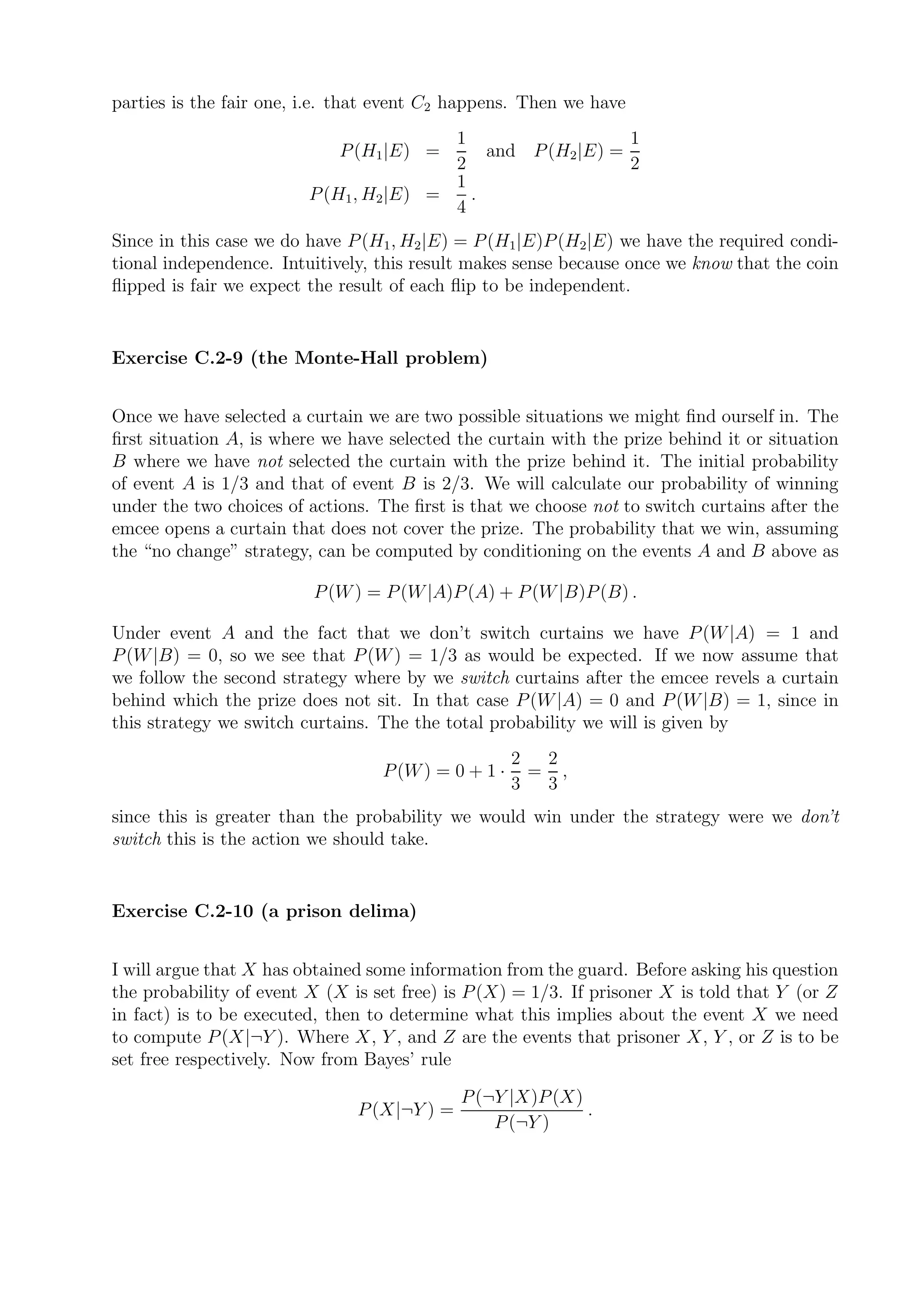parties is the fair one, i.e. that event C2 happens. Then we have
                                          1                   1
                             P (H1 |E) =      and P (H2 |E) =
                                          2                   2
                                          1
                         P (H1 , H2 |E) =   .
                                          4
Since in this case we do have P (H1 , H2 |E) = P (H1|E)P (H2|E) we have the required condi-
tional independence. Intuitively, this result makes sense because once we know that the coin
ﬂipped is fair we expect the result of each ﬂip to be independent.


Exercise C.2-9 (the Monte-Hall problem)


Once we have selected a curtain we are two possible situations we might ﬁnd ourself in. The
ﬁrst situation A, is where we have selected the curtain with the prize behind it or situation
B where we have not selected the curtain with the prize behind it. The initial probability
of event A is 1/3 and that of event B is 2/3. We will calculate our probability of winning
under the two choices of actions. The ﬁrst is that we choose not to switch curtains after the
emcee opens a curtain that does not cover the prize. The probability that we win, assuming
the “no change” strategy, can be computed by conditioning on the events A and B above as

                         P (W ) = P (W |A)P (A) + P (W |B)P (B) .

Under event A and the fact that we don’t switch curtains we have P (W |A) = 1 and
P (W |B) = 0, so we see that P (W ) = 1/3 as would be expected. If we now assume that
we follow the second strategy where by we switch curtains after the emcee revels a curtain
behind which the prize does not sit. In that case P (W |A) = 0 and P (W |B) = 1, since in
this strategy we switch curtains. The the total probability we will is given by
                                                     2  2
                                  P (W ) = 0 + 1 ·     = ,
                                                     3  3
since this is greater than the probability we would win under the strategy were we don’t
switch this is the action we should take.


Exercise C.2-10 (a prison delima)


I will argue that X has obtained some information from the guard. Before asking his question
the probability of event X (X is set free) is P (X) = 1/3. If prisoner X is told that Y (or Z
in fact) is to be executed, then to determine what this implies about the event X we need
to compute P (X|¬Y ). Where X, Y , and Z are the events that prisoner X, Y , or Z is to be
set free respectively. Now from Bayes’ rule

                                             P (¬Y |X)P (X)
                               P (X|¬Y ) =                  .
                                                 P (¬Y )
 