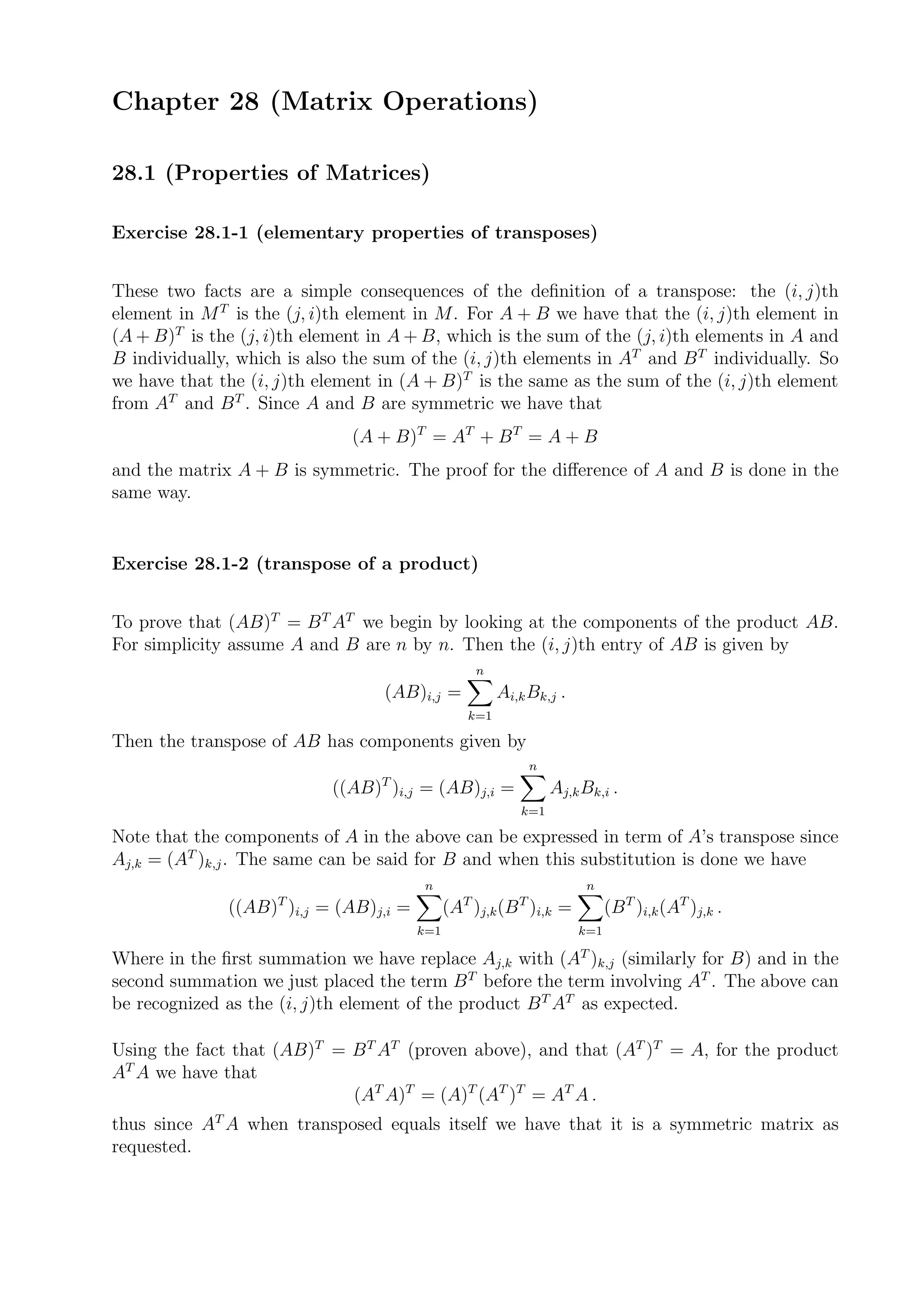 Chapter 28 (Matrix Operations)

28.1 (Properties of Matrices)

Exercise 28.1-1 (elementary properties of transposes)


These two facts are a simple consequences of the deﬁnition of a transpose: the (i, j)th
element in M T is the (j, i)th element in M. For A + B we have that the (i, j)th element in
(A + B)T is the (j, i)th element in A + B, which is the sum of the (j, i)th elements in A and
B individually, which is also the sum of the (i, j)th elements in AT and B T individually. So
we have that the (i, j)th element in (A + B)T is the same as the sum of the (i, j)th element
from AT and B T . Since A and B are symmetric we have that
                              (A + B)T = AT + B T = A + B
and the matrix A + B is symmetric. The proof for the diﬀerence of A and B is done in the
same way.


Exercise 28.1-2 (transpose of a product)


To prove that (AB)T = B T AT we begin by looking at the components of the product AB.
For simplicity assume A and B are n by n. Then the (i, j)th entry of AB is given by
                                                   n
                                  (AB)i,j =            Ai,k Bk,j .
                                                 k=1

Then the transpose of AB has components given by
                                                            n
                                  T
                            ((AB) )i,j = (AB)j,i =              Aj,k Bk,i .
                                                          k=1

Note that the components of A in the above can be expressed in term of A’s transpose since
Aj,k = (AT )k,j . The same can be said for B and when this substitution is done we have
                                        n                            n
              ((AB)T )i,j = (AB)j,i =         (AT )j,k (B T )i,k =         (B T )i,k (AT )j,k .
                                        k=1                          k=1

Where in the ﬁrst summation we have replace Aj,k with (AT )k,j (similarly for B) and in the
second summation we just placed the term B T before the term involving AT . The above can
be recognized as the (i, j)th element of the product B T AT as expected.

Using the fact that (AB)T = B T AT (proven above), and that (AT )T = A, for the product
AT A we have that
                            (AT A)T = (A)T (AT )T = AT A .
thus since AT A when transposed equals itself we have that it is a symmetric matrix as
requested.
 