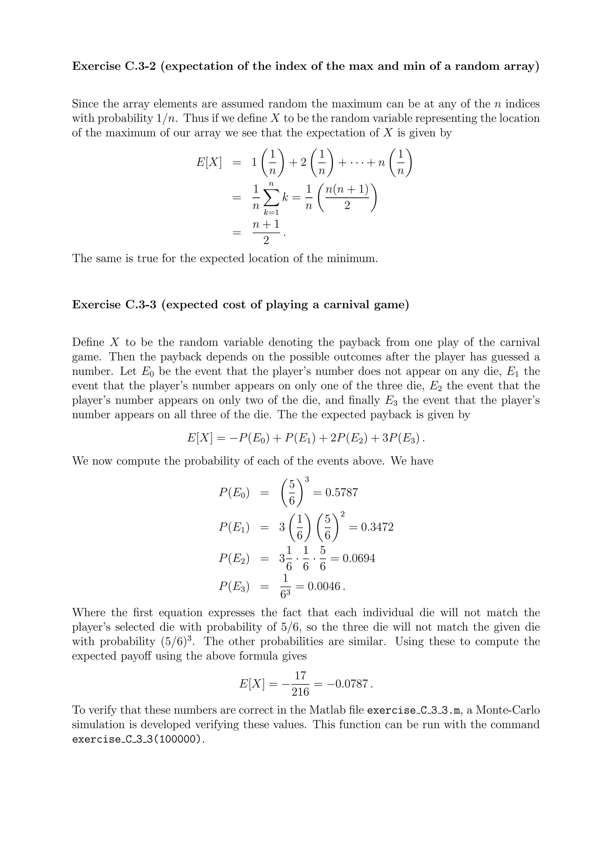 Exercise C.3-2 (expectation of the index of the max and min of a random array)


Since the array elements are assumed random the maximum can be at any of the n indices
with probability 1/n. Thus if we deﬁne X to be the random variable representing the location
of the maximum of our array we see that the expectation of X is given by
                                        1            1               1
                        E[X] = 1            +2             + ···+n
                                        n            n               n
                                      n
                                 1               1       n(n + 1)
                               =            k=
                                 n   k=1
                                                 n          2
                                 n+1
                               =     .
                                  2
The same is true for the expected location of the minimum.


Exercise C.3-3 (expected cost of playing a carnival game)


Deﬁne X to be the random variable denoting the payback from one play of the carnival
game. Then the payback depends on the possible outcomes after the player has guessed a
number. Let E0 be the event that the player’s number does not appear on any die, E1 the
event that the player’s number appears on only one of the three die, E2 the event that the
player’s number appears on only two of the die, and ﬁnally E3 the event that the player’s
number appears on all three of the die. The the expected payback is given by
                      E[X] = −P (E0 ) + P (E1 ) + 2P (E2 ) + 3P (E3 ) .
We now compute the probability of each of the events above. We have
                                                 3
                                            5
                            P (E0 ) =                = 0.5787
                                            6
                                                           2
                                         1   5
                            P (E1 ) = 3            = 0.3472
                                         6   6
                                        1 1 5
                            P (E2 ) = 3 · · = 0.0694
                                        6 6 6
                                       1
                            P (E3 ) = 3 = 0.0046 .
                                      6
Where the ﬁrst equation expresses the fact that each individual die will not match the
player’s selected die with probability of 5/6, so the three die will not match the given die
with probability (5/6)3 . The other probabilities are similar. Using these to compute the
expected payoﬀ using the above formula gives
                                             17
                                E[X] = −         = −0.0787 .
                                             216
To verify that these numbers are correct in the Matlab ﬁle exercise C 3 3.m, a Monte-Carlo
simulation is developed verifying these values. This function can be run with the command
exercise C 3 3(100000).
 
