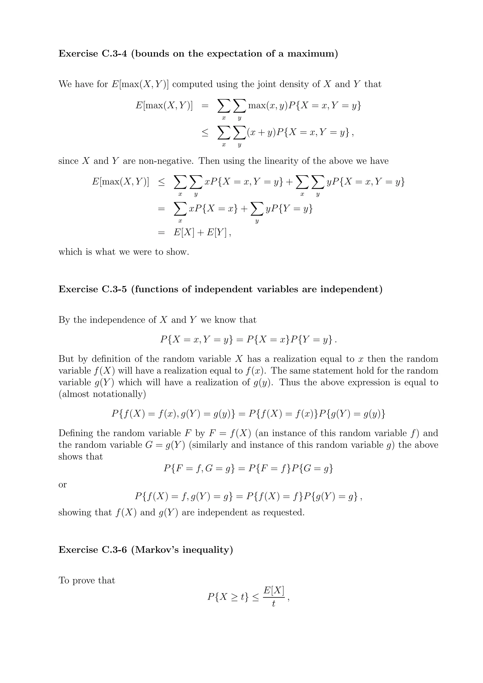 Exercise C.3-4 (bounds on the expectation of a maximum)


We have for E[max(X, Y )] computed using the joint density of X and Y that

                  E[max(X, Y )] =                 max(x, y)P {X = x, Y = y}
                                          x   y

                                      ≤           (x + y)P {X = x, Y = y} ,
                                          x   y

since X and Y are non-negative. Then using the linearity of the above we have

        E[max(X, Y )] ≤               xP {X = x, Y = y} +                yP {X = x, Y = y}
                             x    y                              x   y

                        =        xP {X = x} +           yP {Y = y}
                             x                      y
                        = E[X] + E[Y ] ,

which is what we were to show.


Exercise C.3-5 (functions of independent variables are independent)


By the independence of X and Y we know that

                        P {X = x, Y = y} = P {X = x}P {Y = y} .

But by deﬁnition of the random variable X has a realization equal to x then the random
variable f (X) will have a realization equal to f (x). The same statement hold for the random
variable g(Y ) which will have a realization of g(y). Thus the above expression is equal to
(almost notationally)

            P {f (X) = f (x), g(Y ) = g(y)} = P {f (X) = f (x)}P {g(Y ) = g(y)}

Deﬁning the random variable F by F = f (X) (an instance of this random variable f ) and
the random variable G = g(Y ) (similarly and instance of this random variable g) the above
shows that
                       P {F = f, G = g} = P {F = f }P {G = g}
or
                  P {f (X) = f, g(Y ) = g} = P {f (X) = f }P {g(Y ) = g} ,
showing that f (X) and g(Y ) are independent as requested.


Exercise C.3-6 (Markov’s inequality)


To prove that
                                                        E[X]
                                      P {X ≥ t} ≤            ,
                                                          t
 