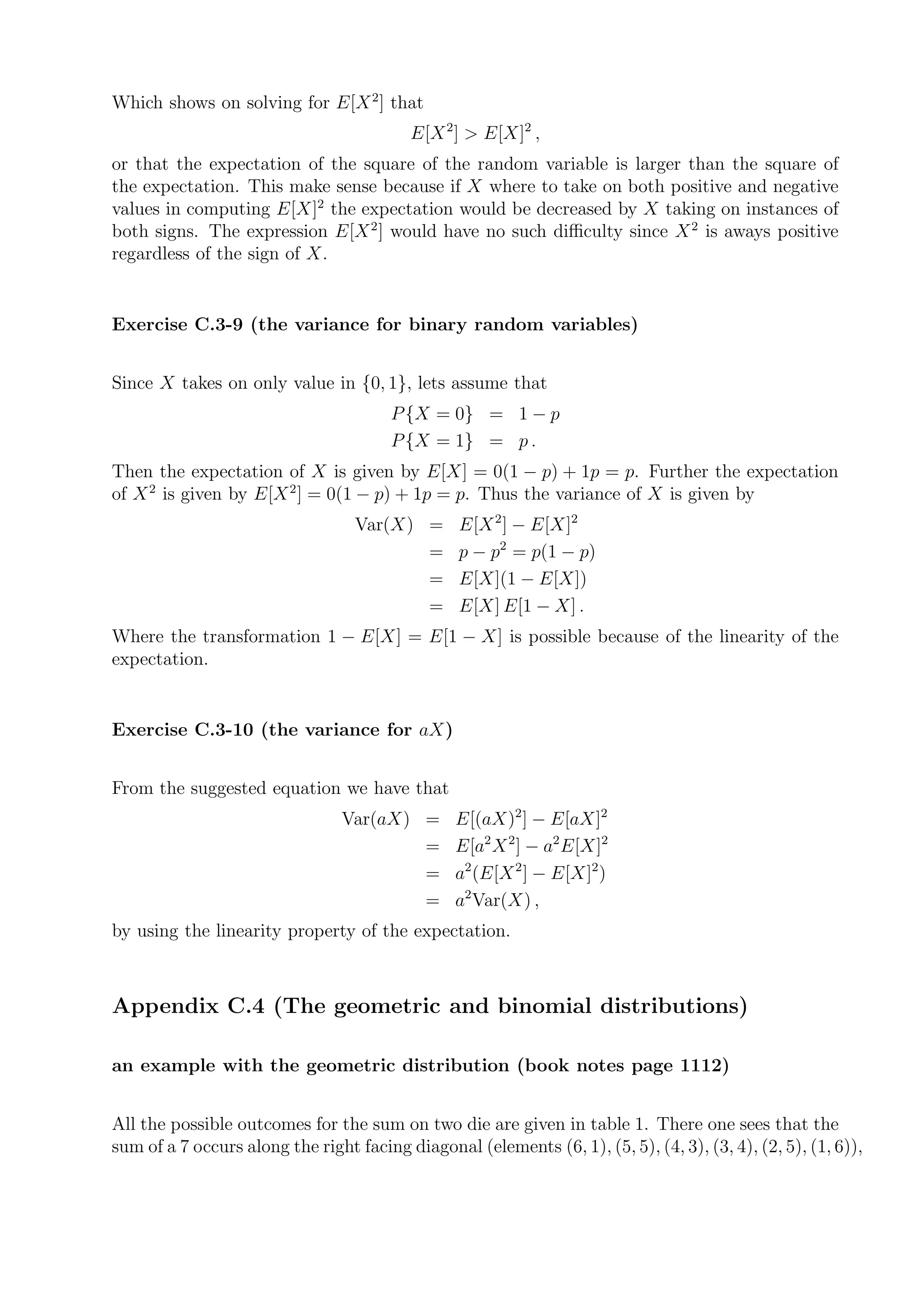 Which shows on solving for E[X 2 ] that
                                          E[X 2 ] > E[X]2 ,
or that the expectation of the square of the random variable is larger than the square of
the expectation. This make sense because if X where to take on both positive and negative
values in computing E[X]2 the expectation would be decreased by X taking on instances of
both signs. The expression E[X 2 ] would have no such diﬃculty since X 2 is aways positive
regardless of the sign of X.


Exercise C.3-9 (the variance for binary random variables)


Since X takes on only value in {0, 1}, lets assume that
                                        P {X = 0} = 1 − p
                                        P {X = 1} = p .
Then the expectation of X is given by E[X] = 0(1 − p) + 1p = p. Further the expectation
of X 2 is given by E[X 2 ] = 0(1 − p) + 1p = p. Thus the variance of X is given by
                                  Var(X) =       E[X 2 ] − E[X]2
                                         =       p − p2 = p(1 − p)
                                         =       E[X](1 − E[X])
                                         =       E[X] E[1 − X] .
Where the transformation 1 − E[X] = E[1 − X] is possible because of the linearity of the
expectation.


Exercise C.3-10 (the variance for aX)


From the suggested equation we have that
                                 Var(aX) =       E[(aX)2 ] − E[aX]2
                                         =       E[a2 X 2 ] − a2 E[X]2
                                         =       a2 (E[X 2 ] − E[X]2 )
                                         =       a2 Var(X) ,
by using the linearity property of the expectation.



Appendix C.4 (The geometric and binomial distributions)

an example with the geometric distribution (book notes page 1112)


All the possible outcomes for the sum on two die are given in table 1. There one sees that the
sum of a 7 occurs along the right facing diagonal (elements (6, 1), (5, 5), (4, 3), (3, 4), (2, 5), (1, 6)),
 