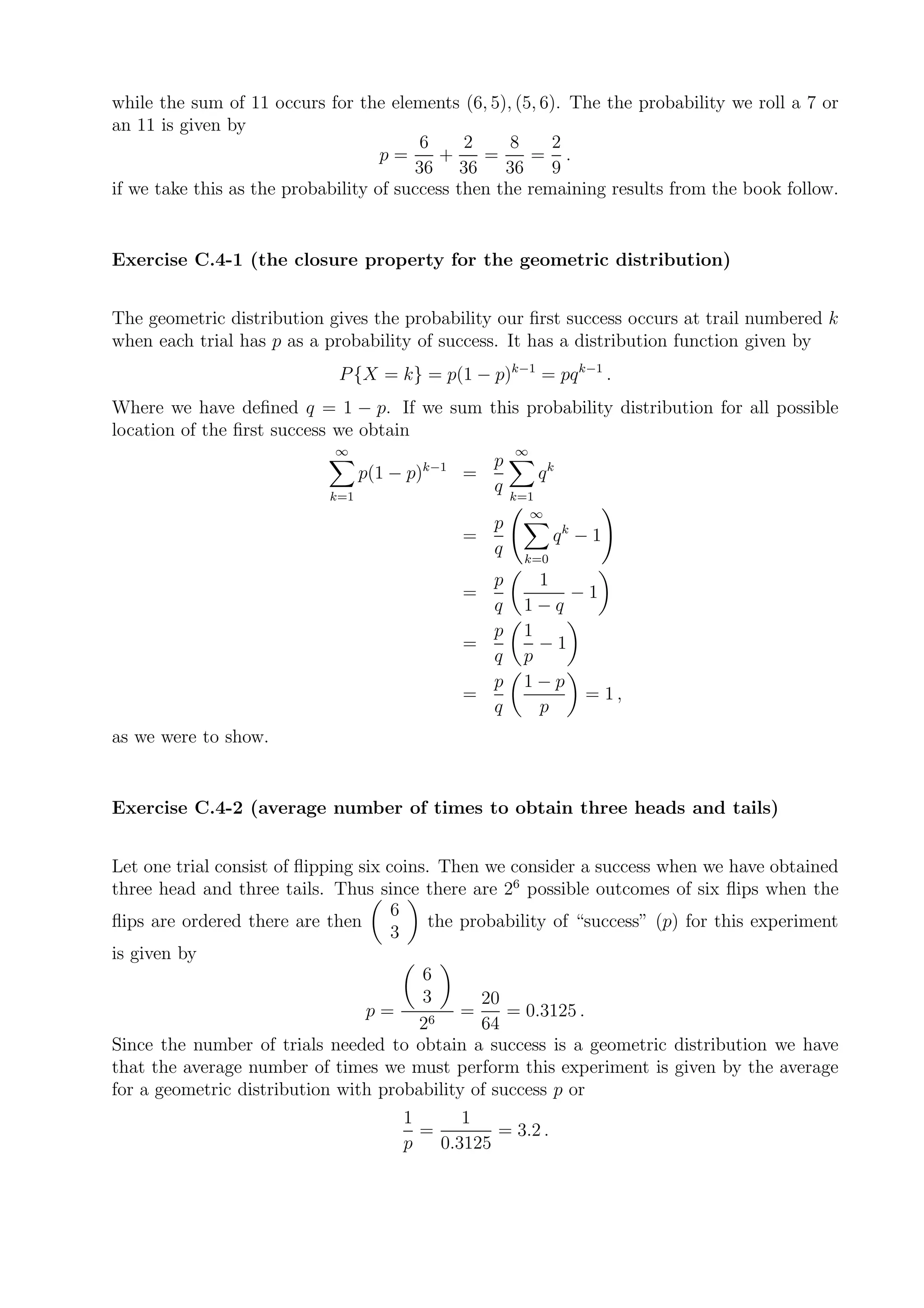while the sum of 11 occurs for the elements (6, 5), (5, 6). The the probability we roll a 7 or
an 11 is given by
                                         6     2     8    2
                                    p=      +    =     = .
                                        36 36       36    9
if we take this as the probability of success then the remaining results from the book follow.


Exercise C.4-1 (the closure property for the geometric distribution)


The geometric distribution gives the probability our ﬁrst success occurs at trail numbered k
when each trial has p as a probability of success. It has a distribution function given by
                             P {X = k} = p(1 − p)k−1 = pq k−1 .
Where we have deﬁned q = 1 − p. If we sum this probability distribution for all possible
location of the ﬁrst success we obtain
                             ∞                             ∞
                                             k−1     p
                                  p(1 − p)         =           qk
                            k=1
                                                     q     k=1
                                                             ∞
                                                       p
                                                   =              qk − 1
                                                       q    k=0
                                                     p        1
                                                   =             −1
                                                     q      1−q
                                                     p      1
                                                   =          −1
                                                     q      p
                                                     p      1−p
                                                   =              = 1,
                                                     q        p
as we were to show.


Exercise C.4-2 (average number of times to obtain three heads and tails)


Let one trial consist of ﬂipping six coins. Then we consider a success when we have obtained
three head and three tails. Thus since there are 26 possible outcomes of six ﬂips when the
                                      6
ﬂips are ordered there are then            the probability of “success” (p) for this experiment
                                      3
is given by
                                          6
                                          3       20
                                  p=       6
                                               =     = 0.3125 .
                                         2        64
Since the number of trials needed to obtain a success is a geometric distribution we have
that the average number of times we must perform this experiment is given by the average
for a geometric distribution with probability of success p or
                                       1      1
                                         =        = 3.2 .
                                       p   0.3125
 