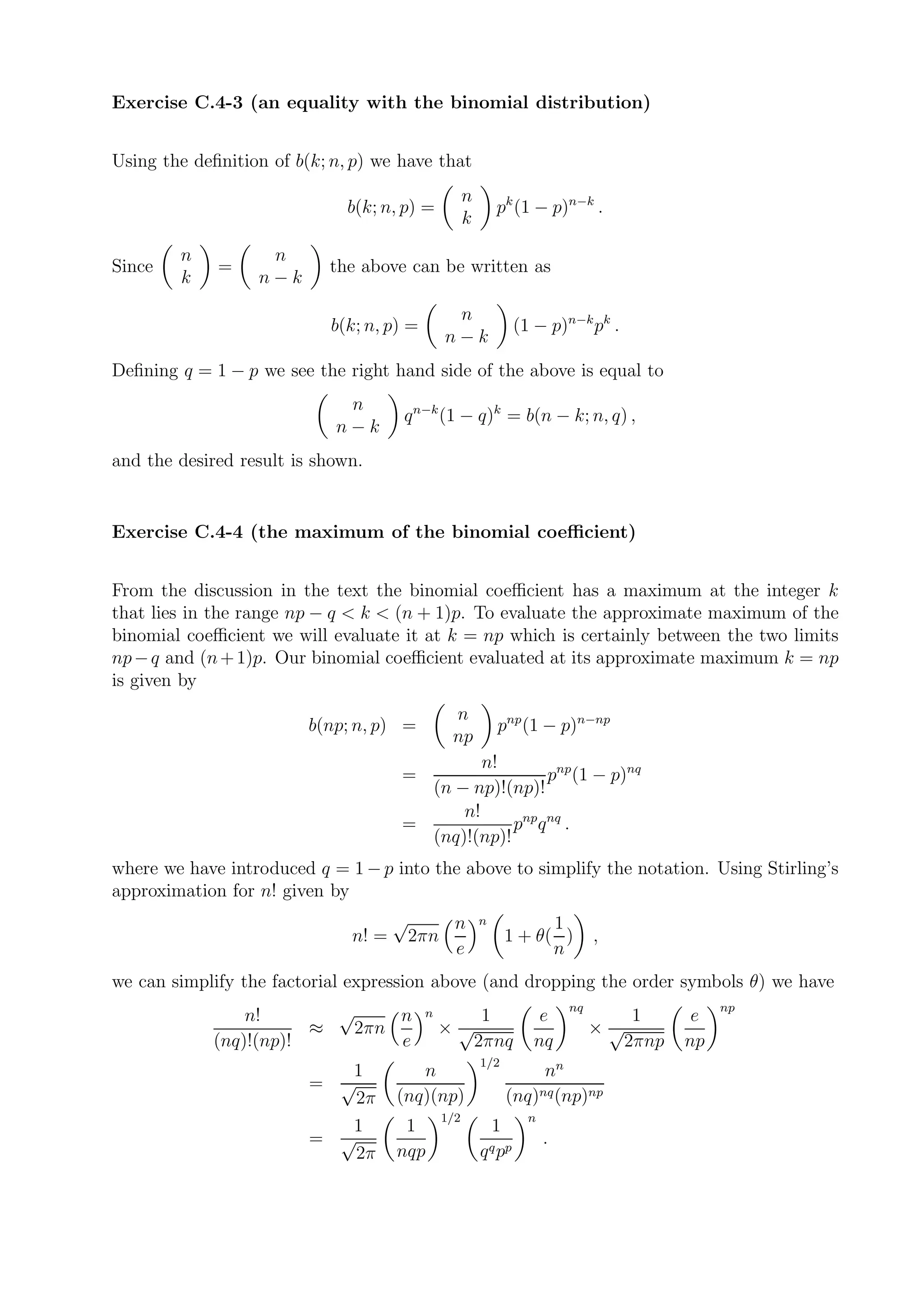 Exercise C.4-3 (an equality with the binomial distribution)


Using the deﬁnition of b(k; n, p) we have that
                                                     n
                              b(k; n, p) =                   pk (1 − p)n−k .
                                                     k
        n          n
Since        =             the above can be written as
        k         n−k
                                                n
                           b(k; n, p) =                           (1 − p)n−k pk .
                                               n−k
Deﬁning q = 1 − p we see the right hand side of the above is equal to
                             n
                                     q n−k (1 − q)k = b(n − k; n, q) ,
                            n−k
and the desired result is shown.


Exercise C.4-4 (the maximum of the binomial coeﬃcient)


From the discussion in the text the binomial coeﬃcient has a maximum at the integer k
that lies in the range np − q < k < (n + 1)p. To evaluate the approximate maximum of the
binomial coeﬃcient we will evaluate it at k = np which is certainly between the two limits
np − q and (n + 1)p. Our binomial coeﬃcient evaluated at its approximate maximum k = np
is given by
                                                n
                         b(np; n, p) =                       pnp (1 − p)n−np
                                                np
                                              n!
                                     =                  pnp (1 − p)nq
                                       (n − np)!(np)!
                                           n!
                                     =            pnp q nq .
                                       (nq)!(np)!
where we have introduced q = 1 − p into the above to simplify the notation. Using Stirling’s
approximation for n! given by
                                     √           n       n           1
                              n! =       2πn                   1 + θ( )          ,
                                                 e                   n
we can simplify the factorial expression above (and dropping the order symbols θ) we have
                         √                                                  nq                  np
                n!             n          n       1                  e               1      e
                       ≈   2πn                ×√                                 ×√
            (nq)!(np)!         e                 2πnq               nq              2πnp   np
                                                         1/2
                            1           n                           nn
                         = √
                             2π      (nq)(np)                  (nq)nq (np)np
                                               1/2                  n
                            1         1                    1
                         = √                               q pp
                                                                        .
                             2π      nqp                 q
 