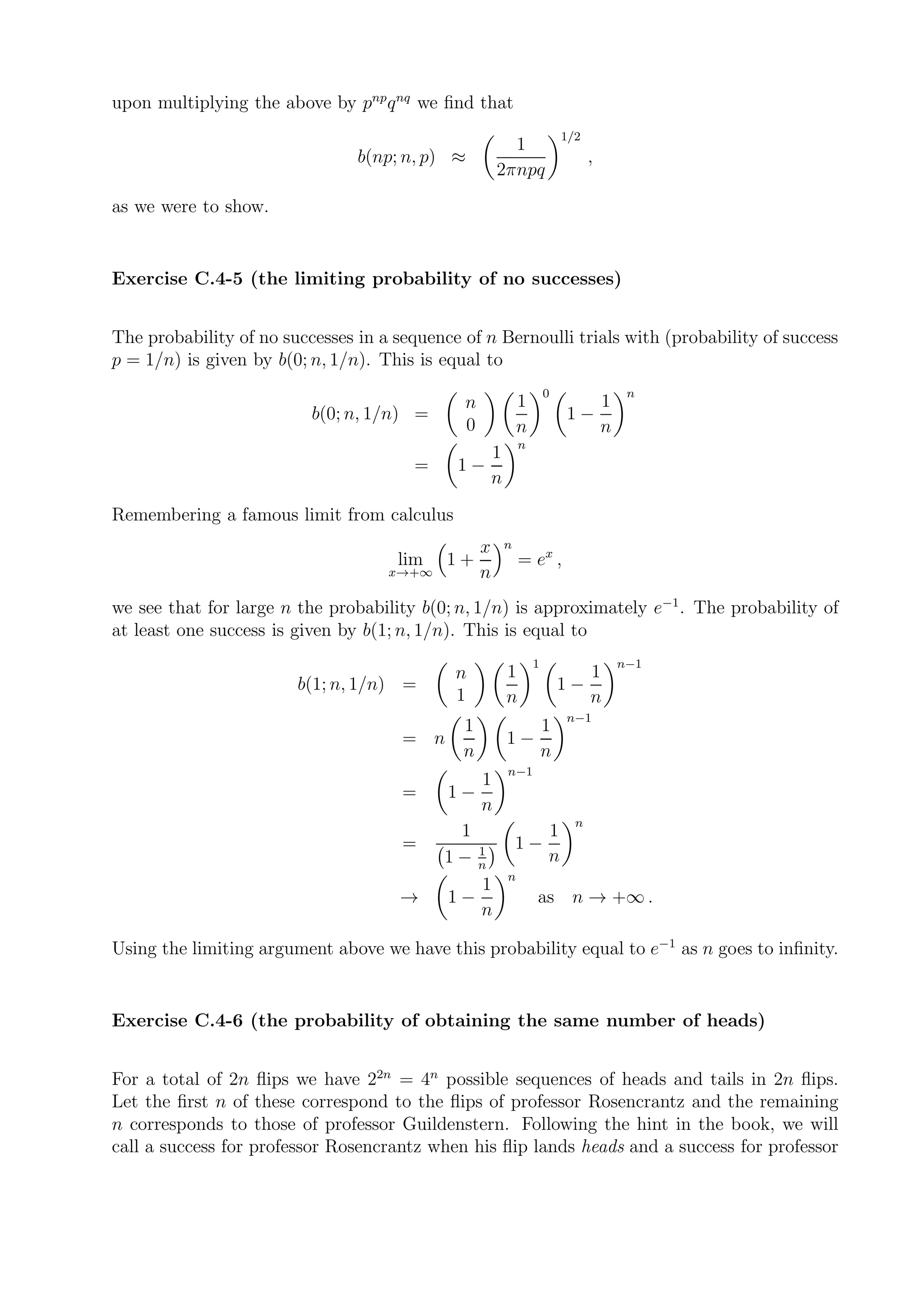 upon multiplying the above by pnp q nq we ﬁnd that
                                                                          1/2
                                                        1
                                b(np; n, p) ≈                                   ,
                                                      2πnpq
as we were to show.


Exercise C.4-5 (the limiting probability of no successes)


The probability of no successes in a sequence of n Bernoulli trials with (probability of success
p = 1/n) is given by b(0; n, 1/n). This is equal to
                                                                      0              n
                                              n               1              1
                          b(0; n, 1/n) =                                  1−
                                              0               n              n
                                                              n
                                                      1
                                        =    1−
                                                      n
Remembering a famous limit from calculus
                                                  x       n
                                     lim    1+                = ex ,
                                    x→+∞          n
we see that for large n the probability b(0; n, 1/n) is approximately e−1 . The probability of
at least one success is given by b(1; n, 1/n). This is equal to
                                                                  1                 n−1
                                             n            1                     1
                        b(1; n, 1/n) =                                    1−
                                             1            n                     n
                                                                          n−1
                                              1                       1
                                      = n                 1−
                                              n                       n
                                                          n−1
                                                1
                                      =     1−
                                               n
                                                                            n
                                             1                        1
                                      =        1
                                                              1−
                                            1− n                      n
                                                          n
                                                1
                                      →     1−                    as n → +∞ .
                                               n

Using the limiting argument above we have this probability equal to e−1 as n goes to inﬁnity.


Exercise C.4-6 (the probability of obtaining the same number of heads)


For a total of 2n ﬂips we have 22n = 4n possible sequences of heads and tails in 2n ﬂips.
Let the ﬁrst n of these correspond to the ﬂips of professor Rosencrantz and the remaining
n corresponds to those of professor Guildenstern. Following the hint in the book, we will
call a success for professor Rosencrantz when his ﬂip lands heads and a success for professor
 