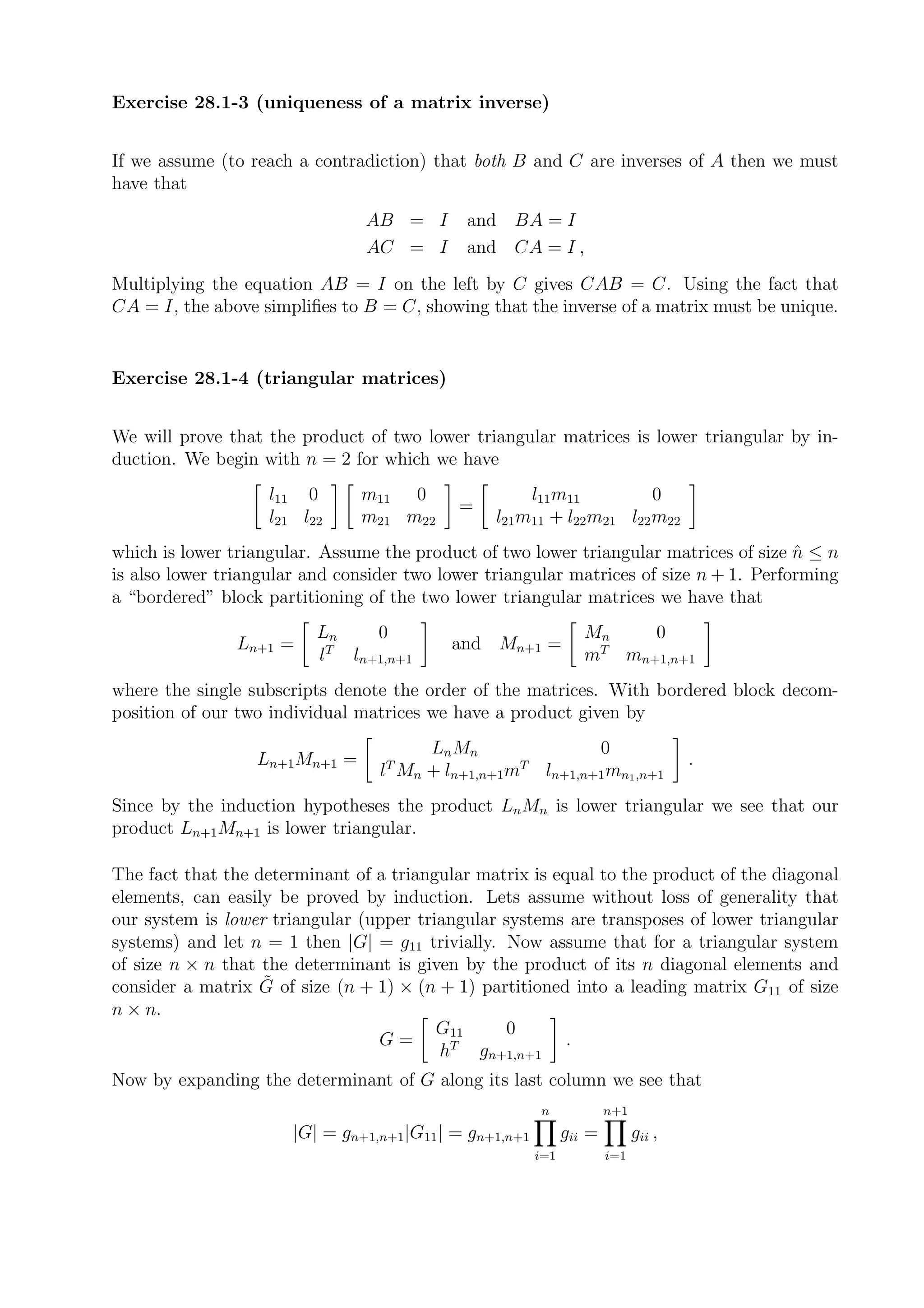 Exercise 28.1-3 (uniqueness of a matrix inverse)


If we assume (to reach a contradiction) that both B and C are inverses of A then we must
have that
                                AB = I       and BA = I
                                AC = I       and CA = I ,
Multiplying the equation AB = I on the left by C gives CAB = C. Using the fact that
CA = I, the above simpliﬁes to B = C, showing that the inverse of a matrix must be unique.


Exercise 28.1-4 (triangular matrices)


We will prove that the product of two lower triangular matrices is lower triangular by in-
duction. We begin with n = 2 for which we have
                    l11 0       m11 0                 l11 m11          0
                                            =
                    l21 l22     m21 m22          l21 m11 + l22 m21 l22 m22
which is lower triangular. Assume the product of two lower triangular matrices of size n ≤ n
                                                                                        ˆ
is also lower triangular and consider two lower triangular matrices of size n + 1. Performing
a “bordered” block partitioning of the two lower triangular matrices we have that
                          Ln     0                                Mn   0
                Ln+1 =      T              and Mn+1 =              T
                          l   ln+1,n+1                            m mn+1,n+1
where the single subscripts denote the order of the matrices. With bordered block decom-
position of our two individual matrices we have a product given by
                                        Ln Mn               0
                  Ln+1 Mn+1 =                                                        .
                                  lT Mn + ln+1,n+1mT ln+1,n+1 mn1 ,n+1
Since by the induction hypotheses the product Ln Mn is lower triangular we see that our
product Ln+1 Mn+1 is lower triangular.

The fact that the determinant of a triangular matrix is equal to the product of the diagonal
elements, can easily be proved by induction. Lets assume without loss of generality that
our system is lower triangular (upper triangular systems are transposes of lower triangular
systems) and let n = 1 then |G| = g11 trivially. Now assume that for a triangular system
of size n × n that the determinant is given by the product of its n diagonal elements and
                   ˜
consider a matrix G of size (n + 1) × (n + 1) partitioned into a leading matrix G11 of size
n × n.
                                         G11     0
                                 G=                       .
                                         hT gn+1,n+1
Now by expanding the determinant of G along its last column we see that
                                                         n             n+1
                       |G| = gn+1,n+1|G11 | = gn+1,n+1         gii =         gii ,
                                                         i=1           i=1
 