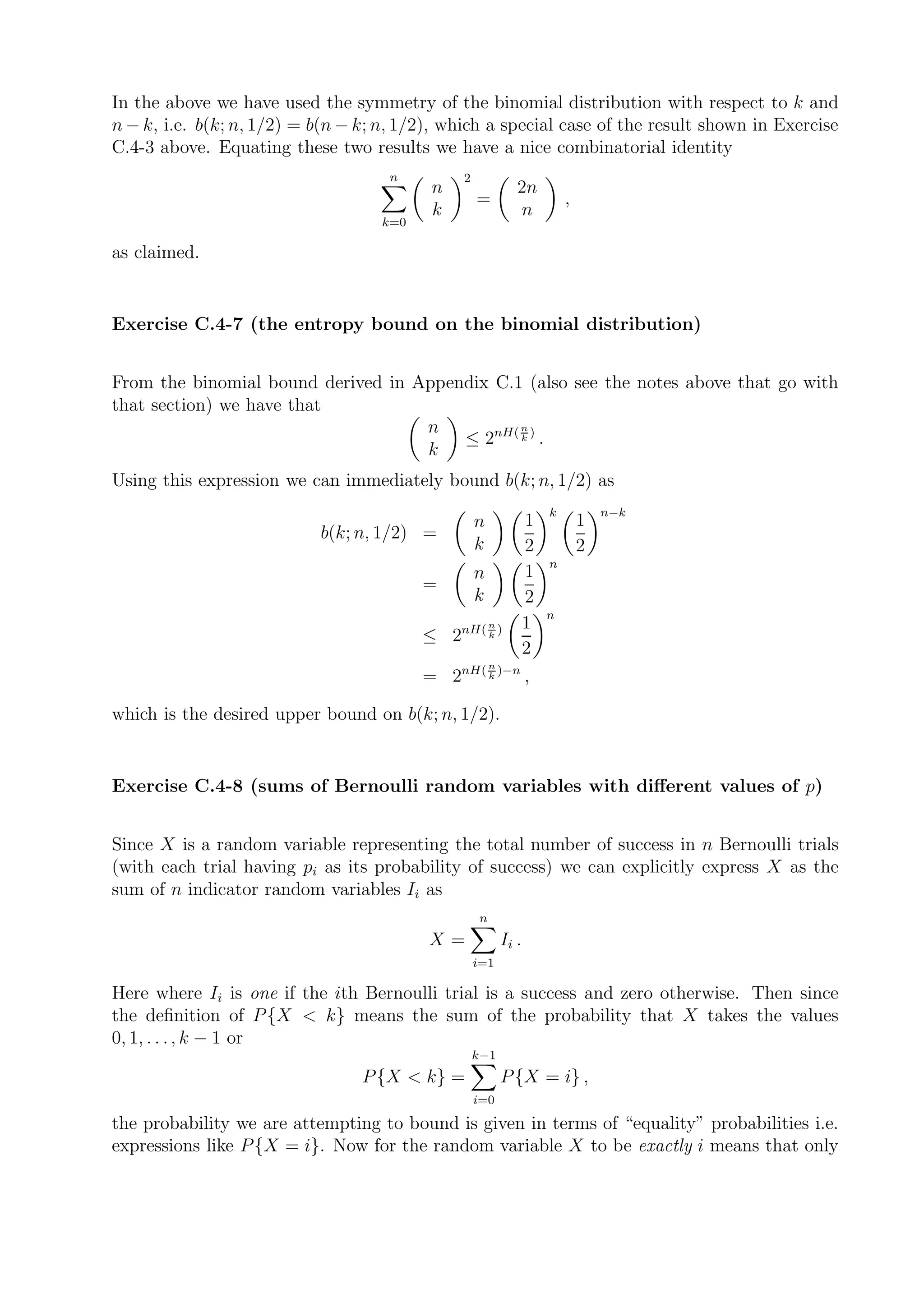 In the above we have used the symmetry of the binomial distribution with respect to k and
n − k, i.e. b(k; n, 1/2) = b(n − k; n, 1/2), which a special case of the result shown in Exercise
C.4-3 above. Equating these two results we have a nice combinatorial identity
                                     n          2
                                           n                   2n
                                                    =                      ,
                                           k                   n
                                    k=0

as claimed.


Exercise C.4-7 (the entropy bound on the binomial distribution)


From the binomial bound derived in Appendix C.1 (also see the notes above that go with
that section) we have that
                                    n          n
                                        ≤ 2nH( k ) .
                                    k
Using this expression we can immediately bound b(k; n, 1/2) as
                                                                       k           n−k
                                                    n              1           1
                           b(k; n, 1/2) =
                                                    k              2           2
                                                                       n
                                                    n              1
                                          =
                                                    k              2
                                                                       n
                                                nH( n )            1
                                          ≤ 2       k
                                                                   2
                                                        n
                                          = 2nH( k )−n ,

which is the desired upper bound on b(k; n, 1/2).


Exercise C.4-8 (sums of Bernoulli random variables with diﬀerent values of p)


Since X is a random variable representing the total number of success in n Bernoulli trials
(with each trial having pi as its probability of success) we can explicitly express X as the
sum of n indicator random variables Ii as
                                                    n
                                          X=                Ii .
                                                    i=1

Here where Ii is one if the ith Bernoulli trial is a success and zero otherwise. Then since
the deﬁnition of P {X < k} means the sum of the probability that X takes the values
0, 1, . . . , k − 1 or
                                                    k−1
                                 P {X < k} =                P {X = i} ,
                                                    i=0

the probability we are attempting to bound is given in terms of “equality” probabilities i.e.
expressions like P {X = i}. Now for the random variable X to be exactly i means that only
 