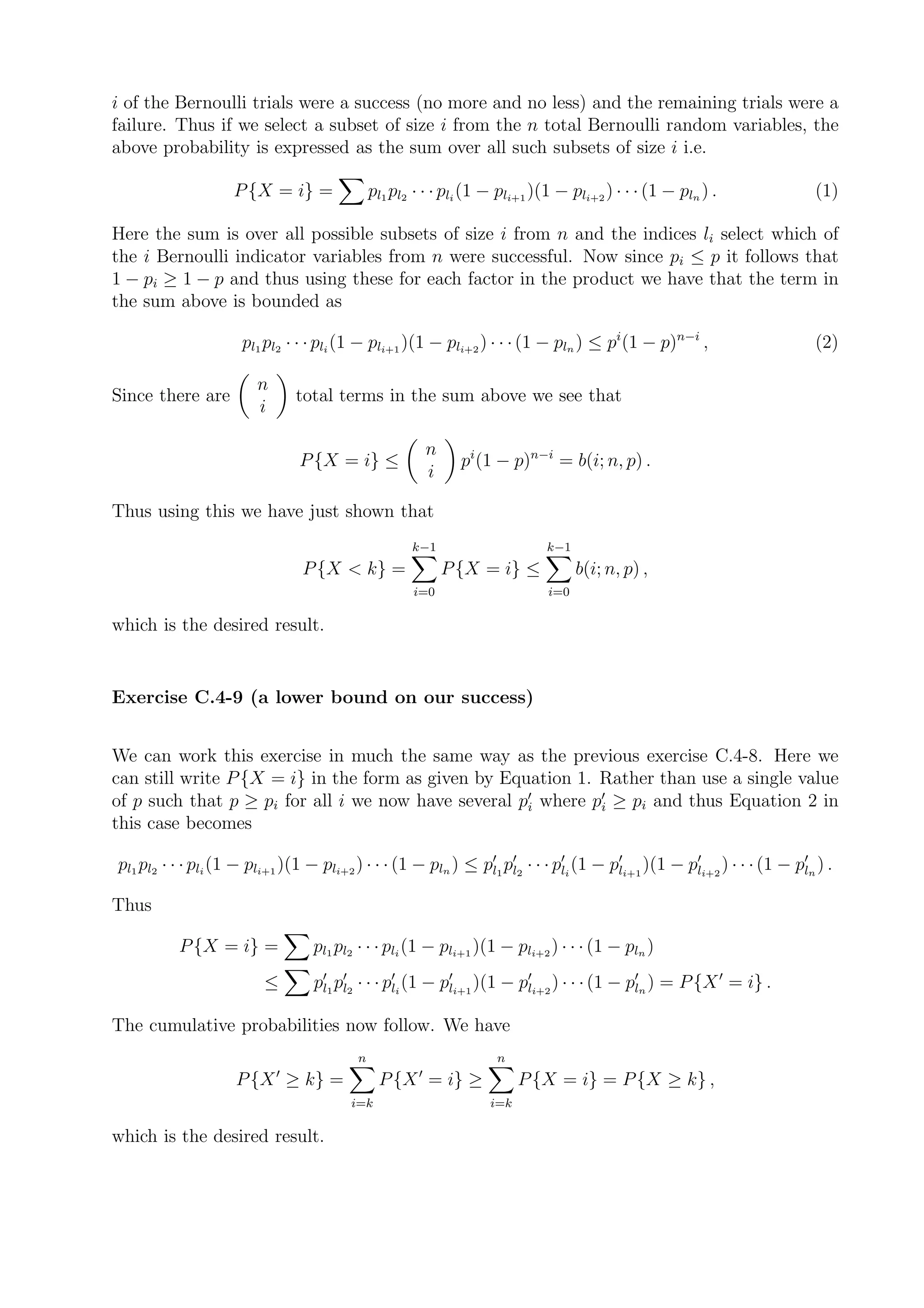 i of the Bernoulli trials were a success (no more and no less) and the remaining trials were a
failure. Thus if we select a subset of size i from the n total Bernoulli random variables, the
above probability is expressed as the sum over all such subsets of size i i.e.

                    P {X = i} =                pl1 pl2 · · · pli (1 − pli+1 )(1 − pli+2 ) · · · (1 − pln ) .                 (1)

Here the sum is over all possible subsets of size i from n and the indices li select which of
the i Bernoulli indicator variables from n were successful. Now since pi ≤ p it follows that
1 − pi ≥ 1 − p and thus using these for each factor in the product we have that the term in
the sum above is bounded as

                      pl1 pl2 · · · pli (1 − pli+1 )(1 − pli+2 ) · · · (1 − pln ) ≤ pi (1 − p)n−i ,                          (2)

                         n
Since there are                  total terms in the sum above we see that
                         i

                                                           n
                                 P {X = i} ≤                     pi (1 − p)n−i = b(i; n, p) .
                                                           i

Thus using this we have just shown that
                                                      k−1                     k−1
                                 P {X < k} =                   P {X = i} ≤          b(i; n, p) ,
                                                      i=0                     i=0

which is the desired result.


Exercise C.4-9 (a lower bound on our success)


We can work this exercise in much the same way as the previous exercise C.4-8. Here we
can still write P {X = i} in the form as given by Equation 1. Rather than use a single value
of p such that p ≥ pi for all i we now have several p′i where p′i ≥ pi and thus Equation 2 in
this case becomes

pl1 pl2 · · · pli (1 − pli+1 )(1 − pli+2 ) · · · (1 − pln ) ≤ p′l1 p′l2 · · · p′li (1 − p′li+1 )(1 − p′li+2 ) · · · (1 − p′ln ) .

Thus

           P {X = i} =             pl1 pl2 · · · pli (1 − pli+1 )(1 − pli+2 ) · · · (1 − pln )
                          ≤        p′l1 p′l2 · · · p′li (1 − p′li+1 )(1 − p′li+2 ) · · · (1 − p′ln ) = P {X ′ = i} .

The cumulative probabilities now follow. We have
                                           n                          n
                             ′                         ′
                     P {X ≥ k} =                P {X = i} ≥                P {X = i} = P {X ≥ k} ,
                                          i=k                        i=k

which is the desired result.
 