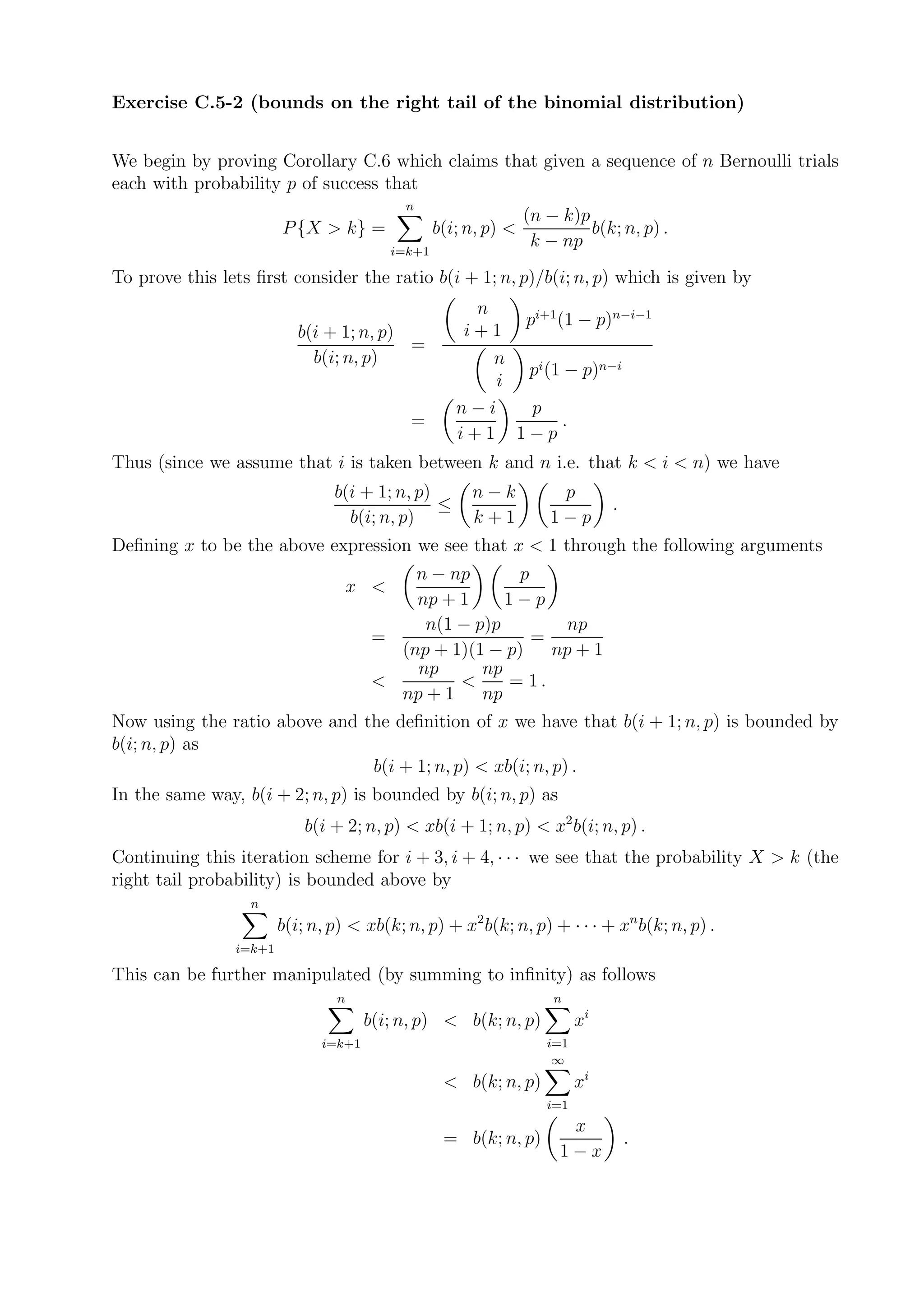 Exercise C.5-2 (bounds on the right tail of the binomial distribution)


We begin by proving Corollary C.6 which claims that given a sequence of n Bernoulli trials
each with probability p of success that
                                            n
                                                                  (n − k)p
                        P {X > k} =                b(i; n, p) <            b(k; n, p) .
                                           i=k+1
                                                                   k − np
To prove this lets ﬁrst consider the ratio b(i + 1; n, p)/b(i; n, p) which is given by
                                                        n
                                                            pi+1 (1 − p)n−i−1
                           b(i + 1; n, p)              i+1
                                          =
                             b(i; n, p)                   n
                                                            pi (1 − p)n−i
                                                          i
                                                      n−i    p
                                             =                    .
                                                      i+1 1−p
Thus (since we assume that i is taken between k and n i.e. that k < i < n) we have
                                b(i + 1; n, p)          n−k           p
                                               ≤                                .
                                  b(i; n, p)            k+1          1−p
Deﬁning x to be the above expression we see that x < 1 through the following arguments
                                           n − np       p
                                     x <
                                           np + 1     1−p
                                            n(1 − p)p         np
                                       =                  =
                                         (np + 1)(1 − p)    np + 1
                                           np      np
                                       <        <     = 1.
                                         np + 1    np
Now using the ratio above and the deﬁnition of x we have that b(i + 1; n, p) is bounded by
b(i; n, p) as
                               b(i + 1; n, p) < xb(i; n, p) .
In the same way, b(i + 2; n, p) is bounded by b(i; n, p) as
                            b(i + 2; n, p) < xb(i + 1; n, p) < x2 b(i; n, p) .
Continuing this iteration scheme for i + 3, i + 4, · · · we see that the probability X > k (the
right tail probability) is bounded above by
                  n
                        b(i; n, p) < xb(k; n, p) + x2 b(k; n, p) + · · · + xn b(k; n, p) .
                i=k+1

This can be further manipulated (by summing to inﬁnity) as follows
                                 n                                    n
                                      b(i; n, p) < b(k; n, p)              xi
                              i=k+1                                  i=1
                                                                      ∞
                                                    < b(k; n, p)           xi
                                                                     i=1
                                                                        x
                                                    = b(k; n, p)                    .
                                                                       1−x
 
