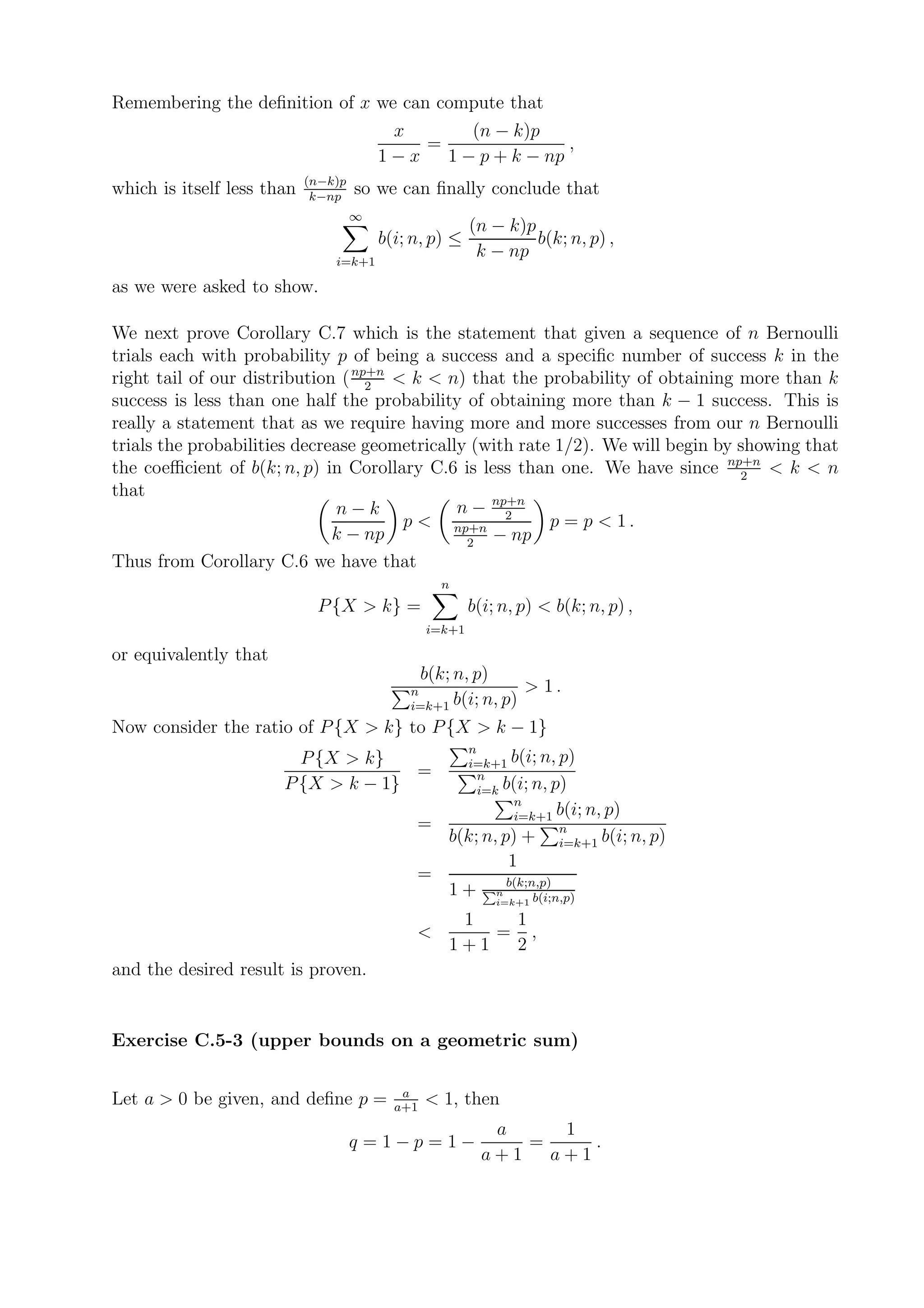 Remembering the deﬁnition of x we can compute that
                                          x       (n − k)p
                                             =                ,
                                         1−x   1 − p + k − np
                            (n−k)p
which is itself less than    k−np
                                     so we can ﬁnally conclude that
                                     ∞
                                                         (n − k)p
                                         b(i; n, p) ≤             b(k; n, p) ,
                                i=k+1
                                                          k − np
as we were asked to show.

We next prove Corollary C.7 which is the statement that given a sequence of n Bernoulli
trials each with probability p of being a success and a speciﬁc number of success k in the
right tail of our distribution ( np+n < k < n) that the probability of obtaining more than k
                                   2
success is less than one half the probability of obtaining more than k − 1 success. This is
really a statement that as we require having more and more successes from our n Bernoulli
trials the probabilities decrease geometrically (with rate 1/2). We will begin by showing that
the coeﬃcient of b(k; n, p) in Corollary C.6 is less than one. We have since np+n < k < n
                                                                                  2
that
                               n−k            n − np+n
                                       p < np+n 2         p = p < 1.
                              k − np           2
                                                  − np
Thus from Corollary C.6 we have that
                                                    n
                             P {X > k} =                 b(i; n, p) < b(k; n, p) ,
                                                 i=k+1

or equivalently that
                                                 b(k; n, p)
                                             n                      > 1.
                                             i=k+1 b(i; n, p)
Now consider the ratio of P {X > k} to P {X > k − 1}
                                                       n
                         P {X > k}                     i=k+1 b(i; n, p)
                                     =                   n
                       P {X > k − 1}                     i=k b(i; n, p)
                                                               n
                                                               i=k+1 b(i; n, p)
                                              =
                                                     b(k; n, p) + n   i=k+1 b(i; n, p)
                                                                1
                                              =                 b(k;n,p)
                                                     1+       n
                                                              i=k+1 b(i;n,p)

                                                      1   1
                                              <          = ,
                                                     1+1  2
and the desired result is proven.


Exercise C.5-3 (upper bounds on a geometric sum)

                                            a
Let a > 0 be given, and deﬁne p =          a+1
                                                 < 1, then
                                                            a     1
                                     q = 1−p = 1−              =     .
                                                           a+1   a+1
 