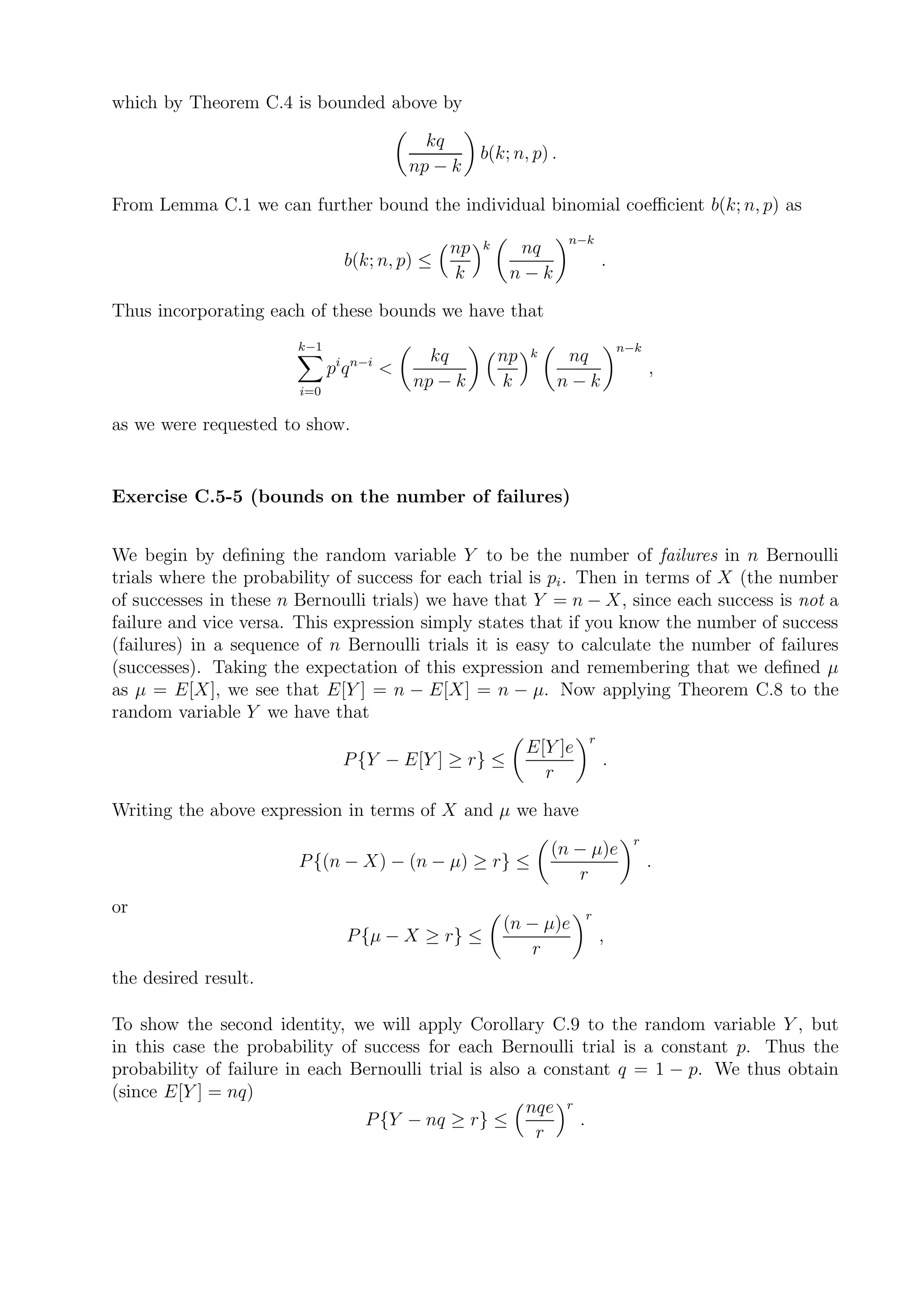 which by Theorem C.4 is bounded above by

                                            kq
                                                   b(k; n, p) .
                                          np − k

From Lemma C.1 we can further bound the individual binomial coeﬃcient b(k; n, p) as
                                                                  n−k
                                              np   k     nq
                               b(k; n, p) ≤                              .
                                              k         n−k

Thus incorporating each of these bounds we have that
                       k−1                                                   n−k
                              i n−i         kq         np   k      nq
                              pq      <                                            ,
                        i=0
                                          np − k       k          n−k

as we were requested to show.


Exercise C.5-5 (bounds on the number of failures)


We begin by deﬁning the random variable Y to be the number of failures in n Bernoulli
trials where the probability of success for each trial is pi . Then in terms of X (the number
of successes in these n Bernoulli trials) we have that Y = n − X, since each success is not a
failure and vice versa. This expression simply states that if you know the number of success
(failures) in a sequence of n Bernoulli trials it is easy to calculate the number of failures
(successes). Taking the expectation of this expression and remembering that we deﬁned µ
as µ = E[X], we see that E[Y ] = n − E[X] = n − µ. Now applying Theorem C.8 to the
random variable Y we have that
                                                                     r
                                                            E[Y ]e
                               P {Y − E[Y ] ≥ r} ≤                       .
                                                              r

Writing the above expression in terms of X and µ we have
                                                                               r
                                                                (n − µ)e
                       P {(n − X) − (n − µ) ≥ r} ≤                                 .
                                                                   r
or                                                                   r
                                                       (n − µ)e
                               P {µ − X ≥ r} ≤                           ,
                                                          r
the desired result.

To show the second identity, we will apply Corollary C.9 to the random variable Y , but
in this case the probability of success for each Bernoulli trial is a constant p. Thus the
probability of failure in each Bernoulli trial is also a constant q = 1 − p. We thus obtain
(since E[Y ] = nq)
                                                       nqe r
                                P {Y − nq ≥ r} ≤             .
                                                        r
 