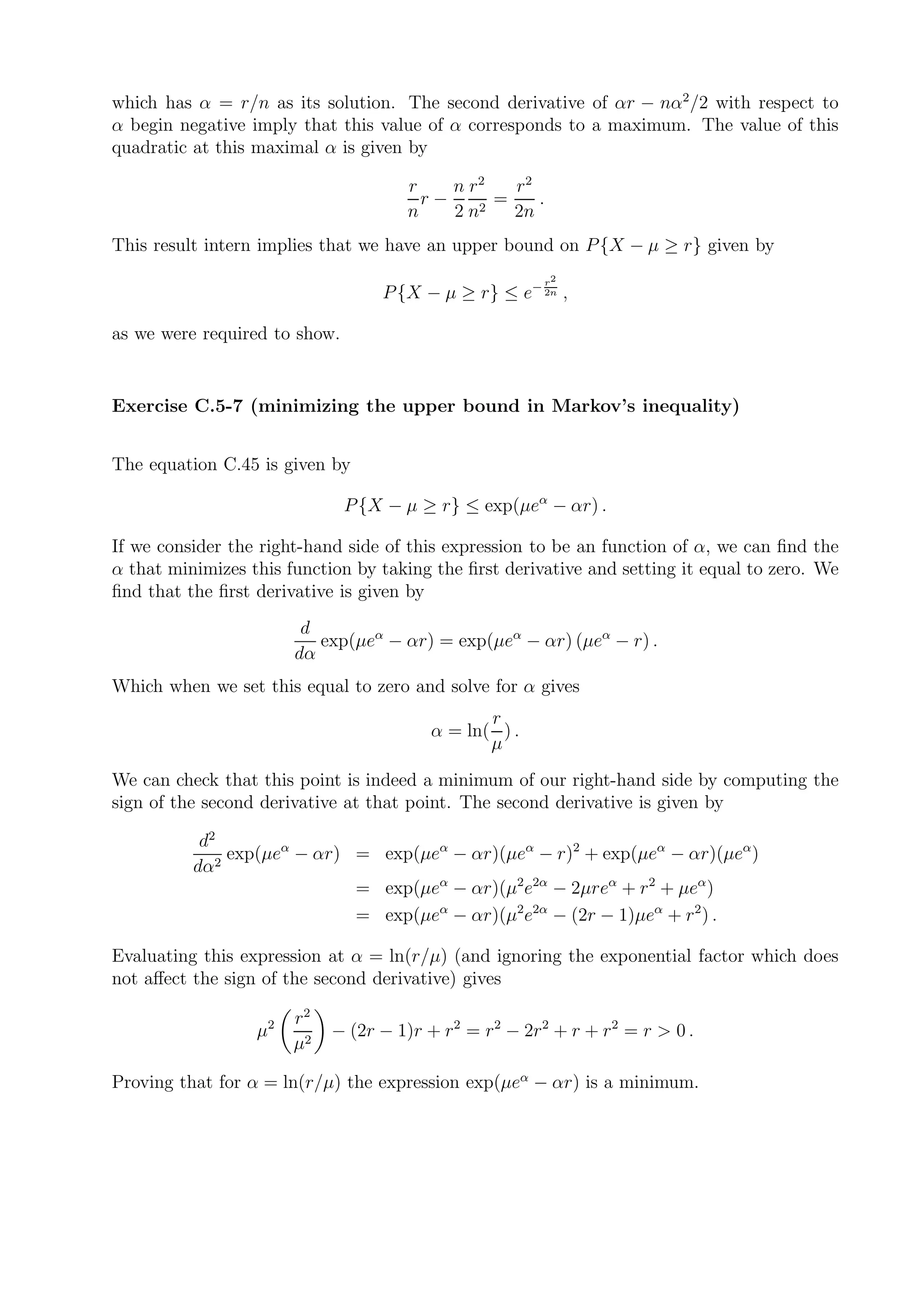 which has α = r/n as its solution. The second derivative of αr − nα2 /2 with respect to
α begin negative imply that this value of α corresponds to a maximum. The value of this
quadratic at this maximal α is given by

                                      r    n r2   r2
                                        r−      =    .
                                      n    2 n2   2n
This result intern implies that we have an upper bound on P {X − µ ≥ r} given by
                                                         r2
                                   P {X − µ ≥ r} ≤ e− 2n ,

as we were required to show.


Exercise C.5-7 (minimizing the upper bound in Markov’s inequality)


The equation C.45 is given by

                               P {X − µ ≥ r} ≤ exp(µeα − αr) .

If we consider the right-hand side of this expression to be an function of α, we can ﬁnd the
α that minimizes this function by taking the ﬁrst derivative and setting it equal to zero. We
ﬁnd that the ﬁrst derivative is given by
                        d
                          exp(µeα − αr) = exp(µeα − αr) (µeα − r) .
                       dα
Which when we set this equal to zero and solve for α gives
                                                r
                                         α = ln( ) .
                                                µ
We can check that this point is indeed a minimum of our right-hand side by computing the
sign of the second derivative at that point. The second derivative is given by

           d2
              exp(µeα − αr) = exp(µeα − αr)(µeα − r)2 + exp(µeα − αr)(µeα )
          dα2
                            = exp(µeα − αr)(µ2e2α − 2µreα + r 2 + µeα )
                            = exp(µeα − αr)(µ2e2α − (2r − 1)µeα + r 2 ) .

Evaluating this expression at α = ln(r/µ) (and ignoring the exponential factor which does
not aﬀect the sign of the second derivative) gives

                       r2
                  µ2        − (2r − 1)r + r 2 = r 2 − 2r 2 + r + r 2 = r > 0 .
                       µ2

Proving that for α = ln(r/µ) the expression exp(µeα − αr) is a minimum.
 