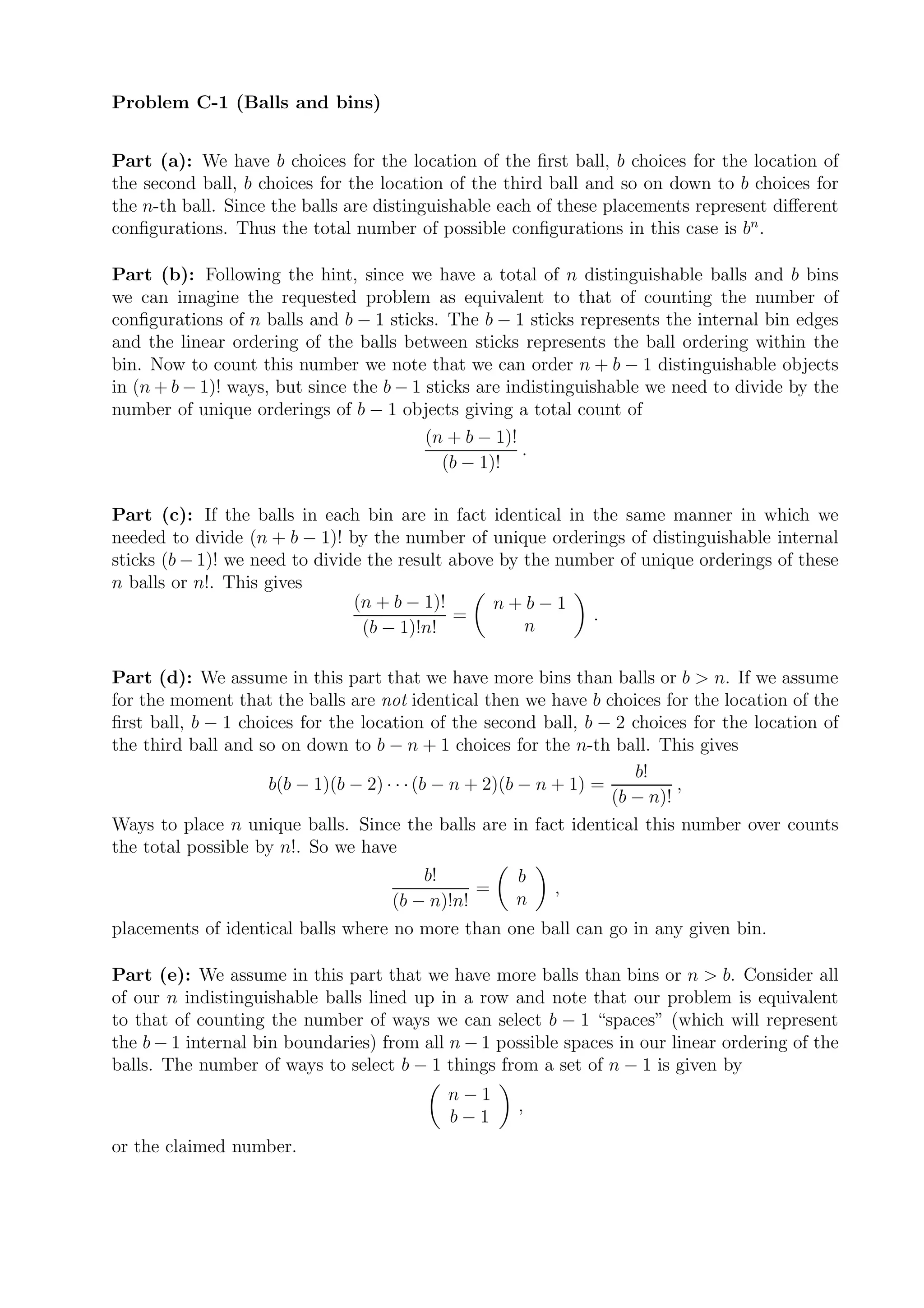 Problem C-1 (Balls and bins)


Part (a): We have b choices for the location of the ﬁrst ball, b choices for the location of
the second ball, b choices for the location of the third ball and so on down to b choices for
the n-th ball. Since the balls are distinguishable each of these placements represent diﬀerent
conﬁgurations. Thus the total number of possible conﬁgurations in this case is bn .

Part (b): Following the hint, since we have a total of n distinguishable balls and b bins
we can imagine the requested problem as equivalent to that of counting the number of
conﬁgurations of n balls and b − 1 sticks. The b − 1 sticks represents the internal bin edges
and the linear ordering of the balls between sticks represents the ball ordering within the
bin. Now to count this number we note that we can order n + b − 1 distinguishable objects
in (n + b − 1)! ways, but since the b − 1 sticks are indistinguishable we need to divide by the
number of unique orderings of b − 1 objects giving a total count of
                                          (n + b − 1)!
                                                       .
                                            (b − 1)!

Part (c): If the balls in each bin are in fact identical in the same manner in which we
needed to divide (n + b − 1)! by the number of unique orderings of distinguishable internal
sticks (b − 1)! we need to divide the result above by the number of unique orderings of these
n balls or n!. This gives
                                (n + b − 1)!      n+b−1
                                             =               .
                                 (b − 1)!n!           n

Part (d): We assume in this part that we have more bins than balls or b > n. If we assume
for the moment that the balls are not identical then we have b choices for the location of the
ﬁrst ball, b − 1 choices for the location of the second ball, b − 2 choices for the location of
the third ball and so on down to b − n + 1 choices for the n-th ball. This gives
                                                                       b!
                     b(b − 1)(b − 2) · · · (b − n + 2)(b − n + 1) =          ,
                                                                    (b − n)!
Ways to place n unique balls. Since the balls are in fact identical this number over counts
the total possible by n!. So we have
                                        b!          b
                                               =         ,
                                    (b − n)!n!      n
placements of identical balls where no more than one ball can go in any given bin.

Part (e): We assume in this part that we have more balls than bins or n > b. Consider all
of our n indistinguishable balls lined up in a row and note that our problem is equivalent
to that of counting the number of ways we can select b − 1 “spaces” (which will represent
the b − 1 internal bin boundaries) from all n − 1 possible spaces in our linear ordering of the
balls. The number of ways to select b − 1 things from a set of n − 1 is given by
                                           n−1
                                                     ,
                                           b−1
or the claimed number.
 