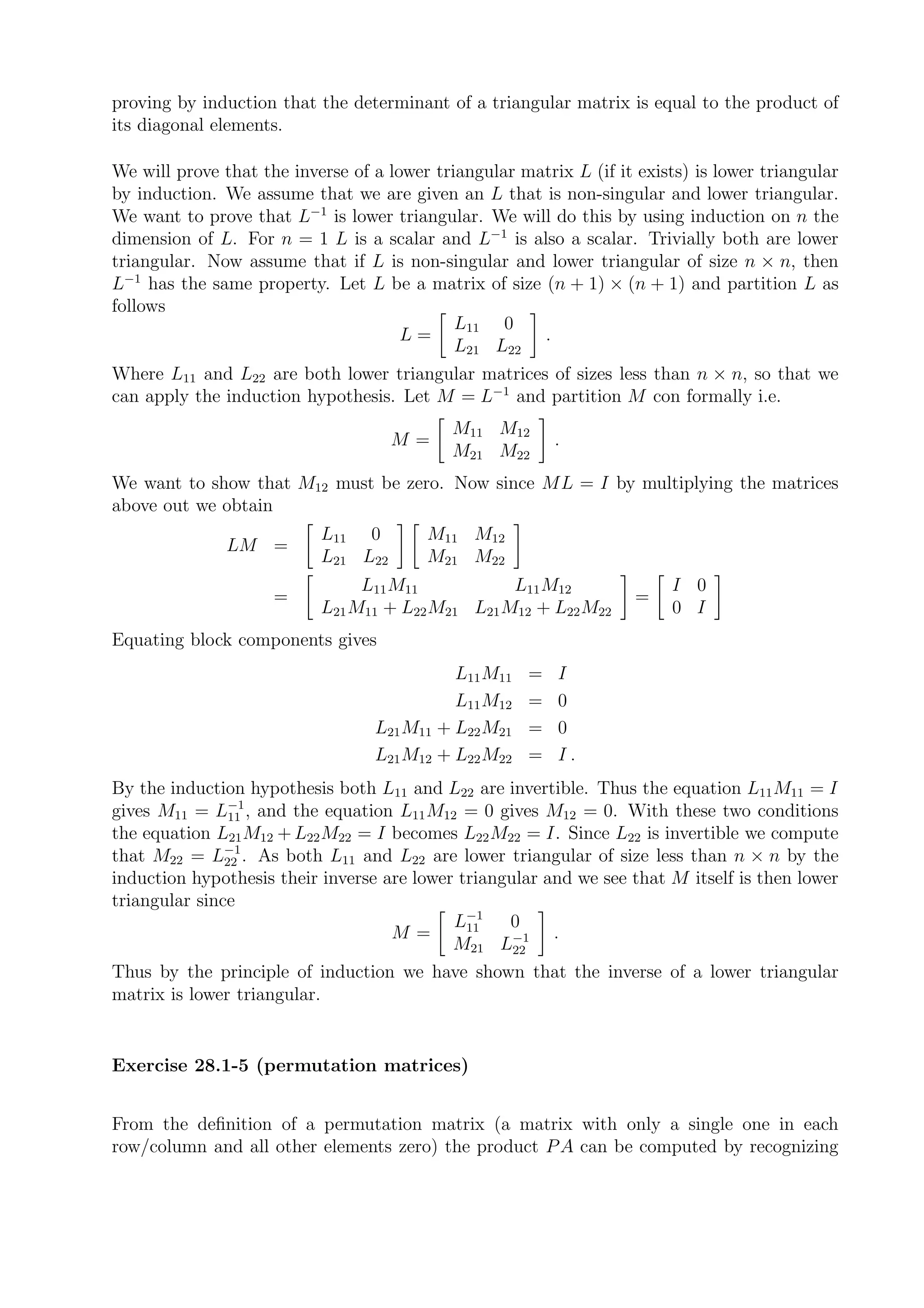 proving by induction that the determinant of a triangular matrix is equal to the product of
its diagonal elements.

We will prove that the inverse of a lower triangular matrix L (if it exists) is lower triangular
by induction. We assume that we are given an L that is non-singular and lower triangular.
We want to prove that L−1 is lower triangular. We will do this by using induction on n the
dimension of L. For n = 1 L is a scalar and L−1 is also a scalar. Trivially both are lower
triangular. Now assume that if L is non-singular and lower triangular of size n × n, then
L−1 has the same property. Let L be a matrix of size (n + 1) × (n + 1) and partition L as
follows
                                             L11 0
                                      L=               .
                                             L21 L22
Where L11 and L22 are both lower triangular matrices of sizes less than n × n, so that we
can apply the induction hypothesis. Let M = L−1 and partition M con formally i.e.
                                            M11 M12
                                     M=                    .
                                            M21 M22
We want to show that M12 must be zero. Now since ML = I by multiplying the matrices
above out we obtain
                           L11 0         M11 M12
               LM =
                           L21 L22       M21 M22
                                L11 M11           L11 M12                I 0
                     =                                               =
                           L21 M11 + L22 M21 L21 M12 + L22 M22           0 I
Equating block components gives
                                            L11 M11    =   I
                                            L11 M12    =   0
                                  L21 M11 + L22 M21    =   0
                                  L21 M12 + L22 M22    =   I.
By the induction hypothesis both L11 and L22 are invertible. Thus the equation L11 M11 = I
gives M11 = L−1 , and the equation L11 M12 = 0 gives M12 = 0. With these two conditions
               11
the equation L21 M12 + L22 M22 = I becomes L22 M22 = I. Since L22 is invertible we compute
               −1
that M22 = L22 . As both L11 and L22 are lower triangular of size less than n × n by the
induction hypothesis their inverse are lower triangular and we see that M itself is then lower
triangular since
                                              −1
                                            L11    0
                                    M=                   .
                                            M21 L−1 22
Thus by the principle of induction we have shown that the inverse of a lower triangular
matrix is lower triangular.


Exercise 28.1-5 (permutation matrices)


From the deﬁnition of a permutation matrix (a matrix with only a single one in each
row/column and all other elements zero) the product P A can be computed by recognizing
 