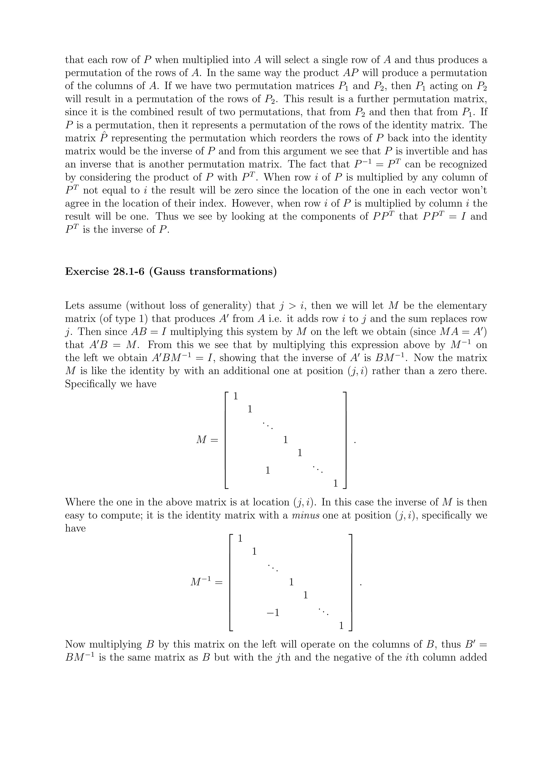 that each row of P when multiplied into A will select a single row of A and thus produces a
permutation of the rows of A. In the same way the product AP will produce a permutation
of the columns of A. If we have two permutation matrices P1 and P2 , then P1 acting on P2
will result in a permutation of the rows of P2 . This result is a further permutation matrix,
since it is the combined result of two permutations, that from P2 and then that from P1 . If
P is a permutation, then it represents a permutation of the rows of the identity matrix. The
         ˆ
matrix P representing the permutation which reorders the rows of P back into the identity
matrix would be the inverse of P and from this argument we see that P is invertible and has
an inverse that is another permutation matrix. The fact that P −1 = P T can be recognized
by considering the product of P with P T . When row i of P is multiplied by any column of
P T not equal to i the result will be zero since the location of the one in each vector won’t
agree in the location of their index. However, when row i of P is multiplied by column i the
result will be one. Thus we see by looking at the components of P P T that P P T = I and
P T is the inverse of P .


Exercise 28.1-6 (Gauss transformations)


Lets assume (without loss of generality) that j > i, then we will let M be the elementary
matrix (of type 1) that produces A′ from A i.e. it adds row i to j and the sum replaces row
j. Then since AB = I multiplying this system by M on the left we obtain (since MA = A′ )
that A′ B = M. From this we see that by multiplying this expression above by M −1 on
the left we obtain A′ BM −1 = I, showing that the inverse of A′ is BM −1 . Now the matrix
M is like the identity by with an additional one at position (j, i) rather than a zero there.
Speciﬁcally we have
                                    1
                                                            
                                      1                     
                                          ..
                                                            
                                 
                                            .               
                                                             
                            M =               1             .
                                                            
                                                   1
                                                            
                                                            
                                                     ..     
                                          1             .   
                                                           1
Where the one in the above matrix is at location (j, i). In this case the inverse of M is then
easy to compute; it is the identity matrix with a minus one at position (j, i), speciﬁcally we
have
                                      1
                                                              
                                        1                     
                                            ..
                                                              
                                    
                                              .               
                                                               
                            M −1 =              1             .
                                                              
                                                    1
                                                              
                                                              
                                                       ..     
                                           −1             .   
                                                             1
Now multiplying B by this matrix on the left will operate on the columns of B, thus B ′ =
BM −1 is the same matrix as B but with the jth and the negative of the ith column added
 