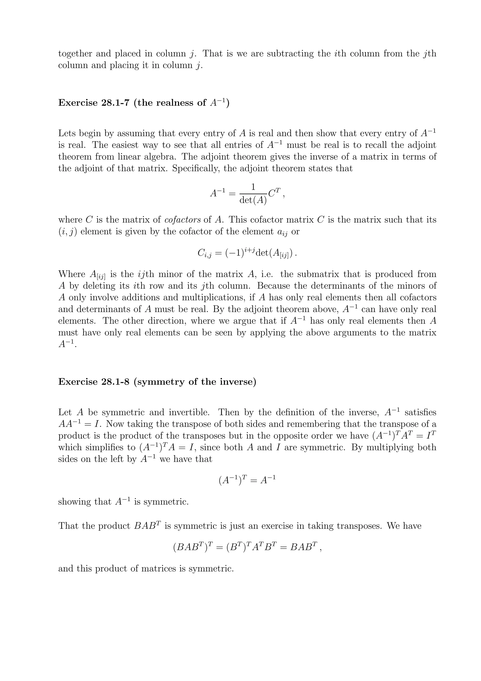 together and placed in column j. That is we are subtracting the ith column from the jth
column and placing it in column j.


Exercise 28.1-7 (the realness of A−1 )


Lets begin by assuming that every entry of A is real and then show that every entry of A−1
is real. The easiest way to see that all entries of A−1 must be real is to recall the adjoint
theorem from linear algebra. The adjoint theorem gives the inverse of a matrix in terms of
the adjoint of that matrix. Speciﬁcally, the adjoint theorem states that
                                                1
                                     A−1 =          CT ,
                                             det(A)

where C is the matrix of cofactors of A. This cofactor matrix C is the matrix such that its
(i, j) element is given by the cofactor of the element aij or

                                  Ci,j = (−1)i+j det(A[ij] ) .

Where A[ij] is the ijth minor of the matrix A, i.e. the submatrix that is produced from
A by deleting its ith row and its jth column. Because the determinants of the minors of
A only involve additions and multiplications, if A has only real elements then all cofactors
and determinants of A must be real. By the adjoint theorem above, A−1 can have only real
elements. The other direction, where we argue that if A−1 has only real elements then A
must have only real elements can be seen by applying the above arguments to the matrix
A−1 .


Exercise 28.1-8 (symmetry of the inverse)


Let A be symmetric and invertible. Then by the deﬁnition of the inverse, A−1 satisﬁes
AA−1 = I. Now taking the transpose of both sides and remembering that the transpose of a
product is the product of the transposes but in the opposite order we have (A−1 )T AT = I T
which simpliﬁes to (A−1 )T A = I, since both A and I are symmetric. By multiplying both
sides on the left by A−1 we have that

                                       (A−1 )T = A−1

showing that A−1 is symmetric.

That the product BAB T is symmetric is just an exercise in taking transposes. We have

                            (BAB T )T = (B T )T AT B T = BAB T ,

and this product of matrices is symmetric.
 