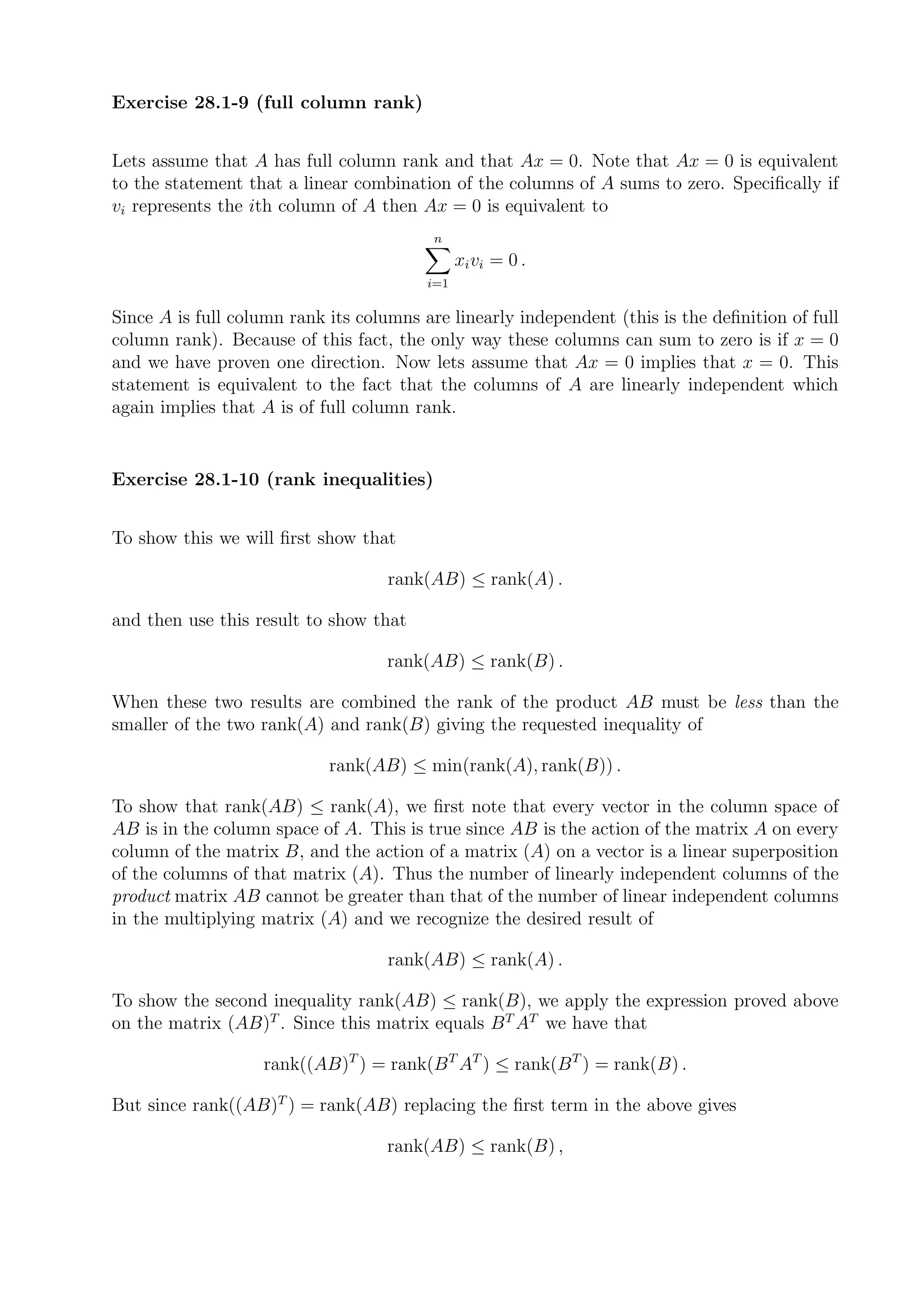 Exercise 28.1-9 (full column rank)


Lets assume that A has full column rank and that Ax = 0. Note that Ax = 0 is equivalent
to the statement that a linear combination of the columns of A sums to zero. Speciﬁcally if
vi represents the ith column of A then Ax = 0 is equivalent to
                                          n
                                               xi vi = 0 .
                                         i=1

Since A is full column rank its columns are linearly independent (this is the deﬁnition of full
column rank). Because of this fact, the only way these columns can sum to zero is if x = 0
and we have proven one direction. Now lets assume that Ax = 0 implies that x = 0. This
statement is equivalent to the fact that the columns of A are linearly independent which
again implies that A is of full column rank.


Exercise 28.1-10 (rank inequalities)


To show this we will ﬁrst show that

                                    rank(AB) ≤ rank(A) .

and then use this result to show that

                                    rank(AB) ≤ rank(B) .

When these two results are combined the rank of the product AB must be less than the
smaller of the two rank(A) and rank(B) giving the requested inequality of

                            rank(AB) ≤ min(rank(A), rank(B)) .

To show that rank(AB) ≤ rank(A), we ﬁrst note that every vector in the column space of
AB is in the column space of A. This is true since AB is the action of the matrix A on every
column of the matrix B, and the action of a matrix (A) on a vector is a linear superposition
of the columns of that matrix (A). Thus the number of linearly independent columns of the
product matrix AB cannot be greater than that of the number of linear independent columns
in the multiplying matrix (A) and we recognize the desired result of

                                    rank(AB) ≤ rank(A) .

To show the second inequality rank(AB) ≤ rank(B), we apply the expression proved above
on the matrix (AB)T . Since this matrix equals B T AT we have that

                   rank((AB)T ) = rank(B T AT ) ≤ rank(B T ) = rank(B) .

But since rank((AB)T ) = rank(AB) replacing the ﬁrst term in the above gives

                                    rank(AB) ≤ rank(B) ,
 