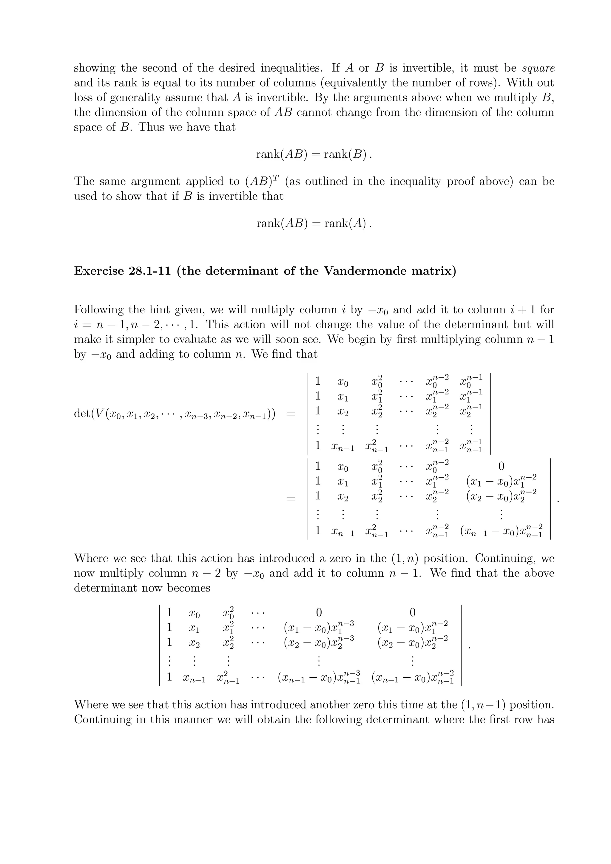 showing the second of the desired inequalities. If A or B is invertible, it must be square
and its rank is equal to its number of columns (equivalently the number of rows). With out
loss of generality assume that A is invertible. By the arguments above when we multiply B,
the dimension of the column space of AB cannot change from the dimension of the column
space of B. Thus we have that

                                           rank(AB) = rank(B) .

The same argument applied to (AB)T (as outlined in the inequality proof above) can be
used to show that if B is invertible that

                                           rank(AB) = rank(A) .


Exercise 28.1-11 (the determinant of the Vandermonde matrix)


Following the hint given, we will multiply column i by −x0 and add it to column i + 1 for
i = n − 1, n − 2, · · · , 1. This action will not change the value of the determinant but will
make it simpler to evaluate as we will soon see. We begin by ﬁrst multiplying column n − 1
by −x0 and adding to column n. We ﬁnd that
                                                                                n−2  n−1
                                                        1   x0     x20   · · · x0   x0
                                                                                n−2  n−1
                                                        1   x1     x21   · · · x1   x1
                                                                                n−2  n−1
det(V (x0 , x1 , x2 , · · · , xn−3 , xn−2 , xn−1 )) =   1   x2     x22   · · · x2   x2
                                                        .
                                                        .    .
                                                             .      .
                                                                    .            .
                                                                                 .    .
                                                                                      .
                                                        .    .      .            .    .
                                                                                n−2  n−1
                                                        1 xn−1 x2
                                                                n−1      · · · xn−1 xn−1
                                                                                n−2
                                                        1   x0     x20   · · · x0           0
                                                                                n−2              n−2
                                                        1   x1     x21   · · · x1     (x1 − x0 )x1
                                                                                n−2              n−2
                                                  =     1   x2     x22   · · · x2     (x2 − x0 )x2     .
                                                        .
                                                        .    .
                                                             .      .
                                                                    .            .
                                                                                 .          .
                                                                                            .
                                                        .    .      .            .          .
                                                                           n−2              n−2
                                                        1 xn−1 x2
                                                                n−1 · · · xn−1 (xn−1 − x0 )xn−1


Where we see that this action has introduced a zero in the (1, n) position. Continuing, we
now multiply column n − 2 by −x0 and add it to column n − 1. We ﬁnd that the above
determinant now becomes
                      1    x0      x20    ···           0                 0
                                                             n−3               n−2
                      1    x1      x21    ···     (x1 − x0 )x1      (x1 − x0 )x1
                                                             n−3               n−2
                      1    x2      x22    ···     (x2 − x0 )x2      (x2 − x0 )x2      .
                      .
                      .     .
                            .       .
                                    .                   .
                                                        .                 .
                                                                          .
                      .     .       .                   .                 .
                                                     n−3              n−2
                      1 xn−1 x2
                              n−1 · · · (xn−1 − x0 )xn−1 (xn−1 − x0 )xn−1


Where we see that this action has introduced another zero this time at the (1, n−1) position.
Continuing in this manner we will obtain the following determinant where the ﬁrst row has
 