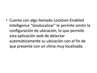 Cuenta con algo llamado Location-Enabled Intelligence "Geolocalizar" le permite omitir la configuración de ubicación, lo que permite esta aplicación web de detectar automáticamente su ubicación con el fin de que presente con un clima muy localizada.