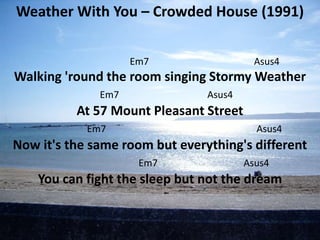 Weather With You – Crowded House (1991)


                    Em7                   Asus4
Walking 'round the room singing Stormy Weather
              Em7               Asus4
          At 57 Mount Pleasant Street
            Em7                           Asus4
Now it's the same room but everything's different
                     Em7                Asus4
    You can fight the sleep but not the dream
 