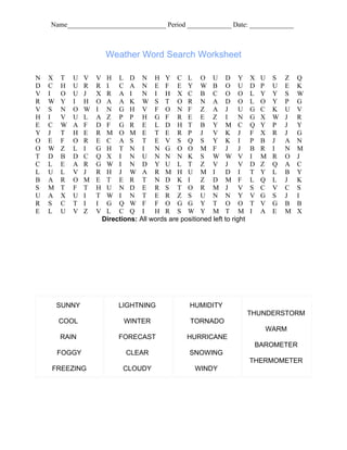 Name_____________________________ Period _____________ Date: _____________



                         Weather Word Search Worksheet

N   X   T   U   V   V    H L D N H Y C L O U D Y                             X   U   S   Z   Q
D   C   H   U   R   R    I   C A N E F E Y W B O U                           D   P   U   E   K
V   I   O   U   J   X    R A I       N I H X C B C O O                       L   Y   Y   S   W
R   W   Y   I   H   O    A A K W S T O R N A D O                             L   O   Y   P   G
V   S   N   O   W   I    N G H V F O N F Z A J U                             G   C   K   U   V
H   I   V   U   L   A    Z P P H G F R E E Z I                          N    G   X   W   J   R
E   C   W   A   F   D    F G R E L D H T B Y M C                             Q   Y   P   J   Y
Y   J   T   H   E   R    M O M E T E R P J V K J                             F   X   R   J   G
O   E   F   O   R   E    C A S T E V S Q S Y K I                             P   B   J   A   N
O   W   Z   L   I   G    H T N I         N G O O M F J J                     B   R   I   N   M
T   D   B   D   C   Q    X I N U N N N K S W W V                             I   M   R   O   J
C   L   E   A   R   G    W I N D Y U L T Z V J V                             D   Z   Q   A   C
L   U   L   V   J   R    H J W A R M H U M I                       D I       T   Y   L   B   Y
B   A   R   O   M   E    T E R T N D K I                 Z D M F             L   Q   L   J   K
S   M   T   F   T   H    U N D E R S T O R M J V                             S   C   V   C   S
U   A   X   U   I   T    W I N T E R Z S U N N Y                             V   G   S   J   I
R   S   C   T   I   I    G Q W F F O G G Y T O O                             T   V   G   B   B
E   L   U   V   Z   V    L C Q I         H R S W Y M T M                     I   A   E   M   X
                        Directions: All words are positioned left to right




        SUNNY                LIGHTNING                HUMIDITY
                                                                             THUNDERSTORM
        COOL                   WINTER                 TORNADO
                                                                                 WARM
        RAIN                 FORECAST                HURRICANE
                                                                              BAROMETER
        FOGGY                   CLEAR                 SNOWING
                                                                             THERMOMETER
    FREEZING                   CLOUDY                   WINDY
 