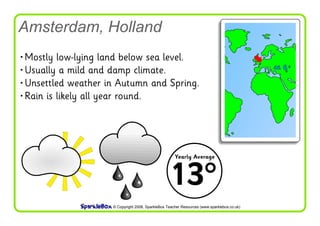 Amsterdam, Holland
• Mostly low-lying land below sea level.
 • Usually a mild and damp climate.
  • Unsettled weather in Autumn and Spring.
   • Rain is likely all year round.




                                                       Yearly Average



                                                    13°
                      © Copyright 2008, SparkleBox Teacher Resources (www.sparklebox.co.uk)
 