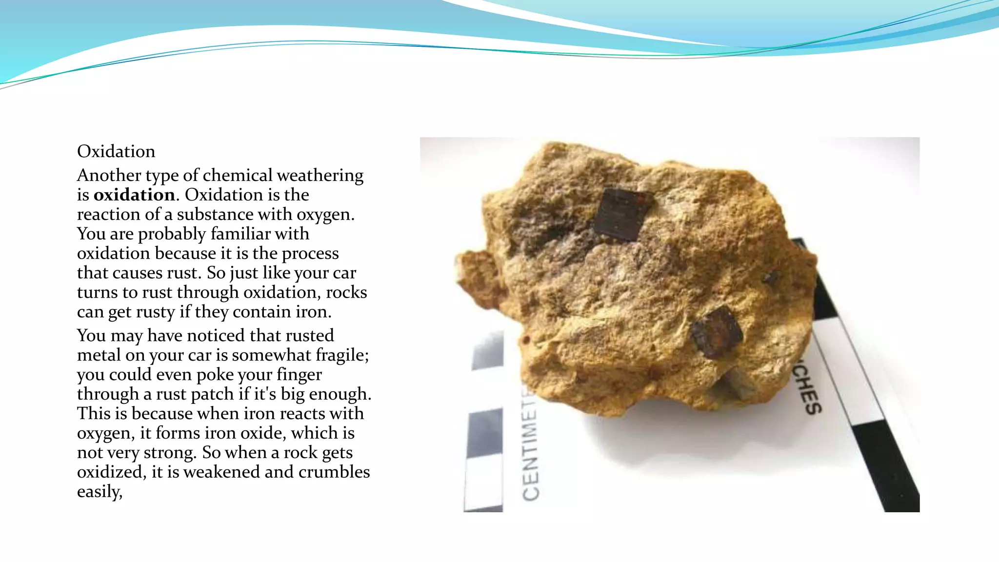 Oxidation
Another type of chemical weathering
is oxidation. Oxidation is the
reaction of a substance with oxygen.
You are probably familiar with
oxidation because it is the process
that causes rust. So just like your car
turns to rust through oxidation, rocks
can get rusty if they contain iron.
You may have noticed that rusted
metal on your car is somewhat fragile;
you could even poke your finger
through a rust patch if it's big enough.
This is because when iron reacts with
oxygen, it forms iron oxide, which is
not very strong. So when a rock gets
oxidized, it is weakened and crumbles
easily,
 