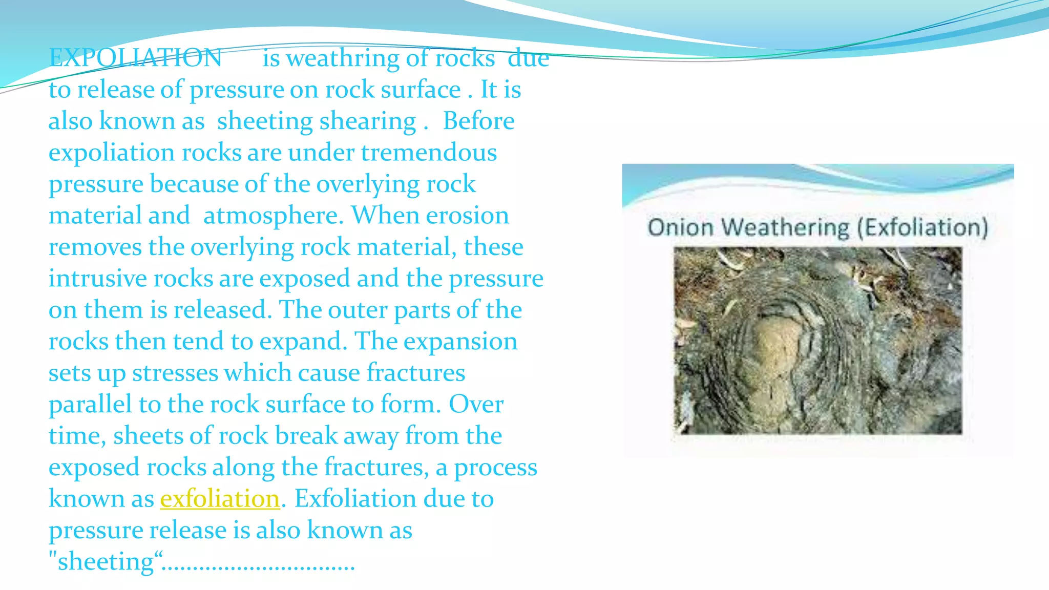 EXPOLIATION is weathring of rocks due
to release of pressure on rock surface . It is
also known as sheeting shearing . Before
expoliation rocks are under tremendous
pressure because of the overlying rock
material and atmosphere. When erosion
removes the overlying rock material, these
intrusive rocks are exposed and the pressure
on them is released. The outer parts of the
rocks then tend to expand. The expansion
sets up stresses which cause fractures
parallel to the rock surface to form. Over
time, sheets of rock break away from the
exposed rocks along the fractures, a process
known as exfoliation. Exfoliation due to
pressure release is also known as
"sheeting“………………………….
 