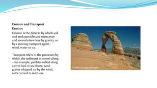 Erosion and Transport
Erosion
Erosion is the process by which soil
and rock particles are worn away
and moved elsewhere by gravity, or
by a moving transport agent –
wind, water or ice.
Transport refers to the processes by
which the sediment is moved along
– for example, pebbles rolled along
a river-bed or sea shore, sand
grains whipped up by the wind,
salts carried in solution.
 