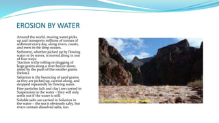 EROSION BY WATER
Around the world, moving water picks
up and transports millions of tonnes of
sediment every day, along rivers, coasts,
and even in the deep oceans.
Sediment, whether picked up by flowing
water or by waves, is moved along in one
of four ways:
Traction is the rolling or dragging of
large grains along a river bed or shore,
aided by the push of the smaller grains
(below).
Saltation is the bouncing of sand grains
as they are picked up, carried along, and
dropped repeatedly by flowing water.
Fine particles (silt and clay) are carried in
Suspension in the water – they will only
settle out if the water is still.
Soluble salts are carried in Solution in
the water – the sea is obviously salty, but
rivers contain dissolved salts, too.
 