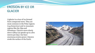 EROSION BY ICE OR
GLACIER
A glacier is a river of ice formed
from compacted snow. They are
most common in the Polar regions
(e.g.Antarctica) and in mountain
regions like the Alps and
Himalayas. Glaciers move slowly
down valleys (at speeds up to a few
metres per day), but have
enormous erosive power. Glaciers
erode the surface of the Earth.
 