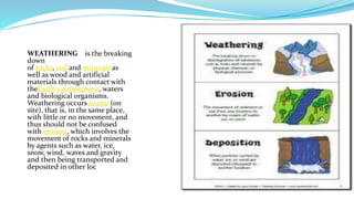 WEATHERING is the breaking
down
of rocks, soil and minerals as
well as wood and artificial
materials through contact with
theEarth's atmosphere, waters
and biological organisms.
Weathering occurs in situ (on
site), that is, in the same place,
with little or no movement, and
thus should not be confused
with erosion, which involves the
movement of rocks and minerals
by agents such as water, ice,
snow, wind, waves and gravity
and then being transported and
deposited in other loc
 