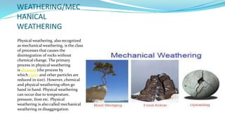 WEATHERING/MEC
HANICAL
WEATHERING
Physical weathering, also recognized
as mechanical weathering, is the class
of processes that causes the
disintegration of rocks without
chemical change. The primary
process in physical weathering
is abrasion (the process by
which clasts and other particles are
reduced in size). However, chemical
and physical weathering often go
hand in hand. Physical weathering
can occur due to temperature,
pressure, frost etc. Physical
weathering is also called mechanical
weathering or disaggregation.
 