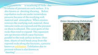 EXPOLIATION is weathring of rocks due
to release of pressure on rock surface . It is
also known as sheeting shearing . Before
expoliation rocks are under tremendous
pressure because of the overlying rock
material and atmosphere. When erosion
removes the overlying rock material, these
intrusive rocks are exposed and the pressure
on them is released. The outer parts of the
rocks then tend to expand. The expansion
sets up stresses which cause fractures
parallel to the rock surface to form. Over
time, sheets of rock break away from the
exposed rocks along the fractures, a process
known as exfoliation. Exfoliation due to
pressure release is also known as
"sheeting“………………………….
 
