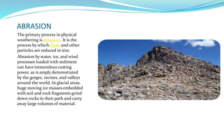ABRASION
The primary process in physical
weathering is abrasion . It is the
process by which clasts and other
particles are reduced in size.
Abrasion by water, ice, and wind
processes loaded with sediment
can have tremendous cutting
power, as is amply demonstrated
by the gorges, ravines, and valleys
around the world. In glacial areas,
huge moving ice masses embedded
with soil and rock fragments grind
down rocks in their path and carry
away large volumes of material.
 