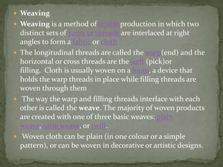  Weaving
 Weaving is a method of textile production in which two
distinct sets of yarns or threads are interlaced at right
angles to form a fabric or cloth
 The longitudinal threads are called the warp(end) and the
horizontal or cross threads are the weft (pick)or
filling. Cloth is usually woven on a loom, a device that
holds the warp threads in place while filling threads are
woven through them
 The way the warp and filling threads interlace with each
other is called the weave. The majority of woven products
are created with one of three basic weaves: plain
weave, satin weave, or twill.
 Woven cloth can be plain (in one colour or a simple
pattern), or can be woven in decorative or artistic designs.
 