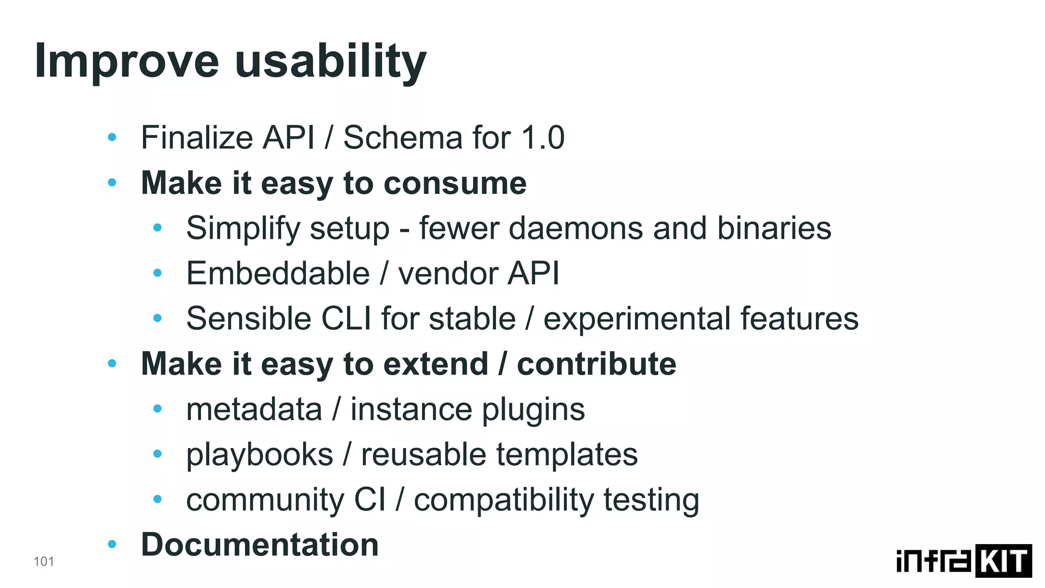 Improve usability
101
• Finalize API / Schema for 1.0
• Make it easy to consume
• Simplify setup - fewer daemons and binaries
• Embeddable / vendor API
• Sensible CLI for stable / experimental features
• Make it easy to extend / contribute
• metadata / instance plugins
• playbooks / reusable templates
• community CI / compatibility testing
• Documentation
 