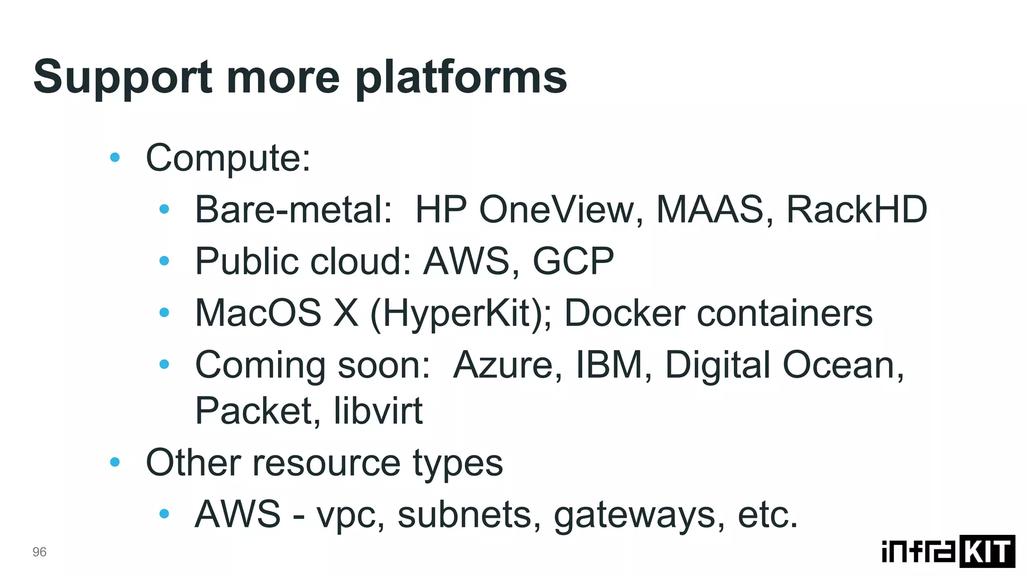 Support more platforms
96
• Compute:
• Bare-metal: HP OneView, MAAS, RackHD
• Public cloud: AWS, GCP
• MacOS X (HyperKit); Docker containers
• Coming soon: Azure, IBM, Digital Ocean,
Packet, libvirt
• Other resource types
• AWS - vpc, subnets, gateways, etc.
 