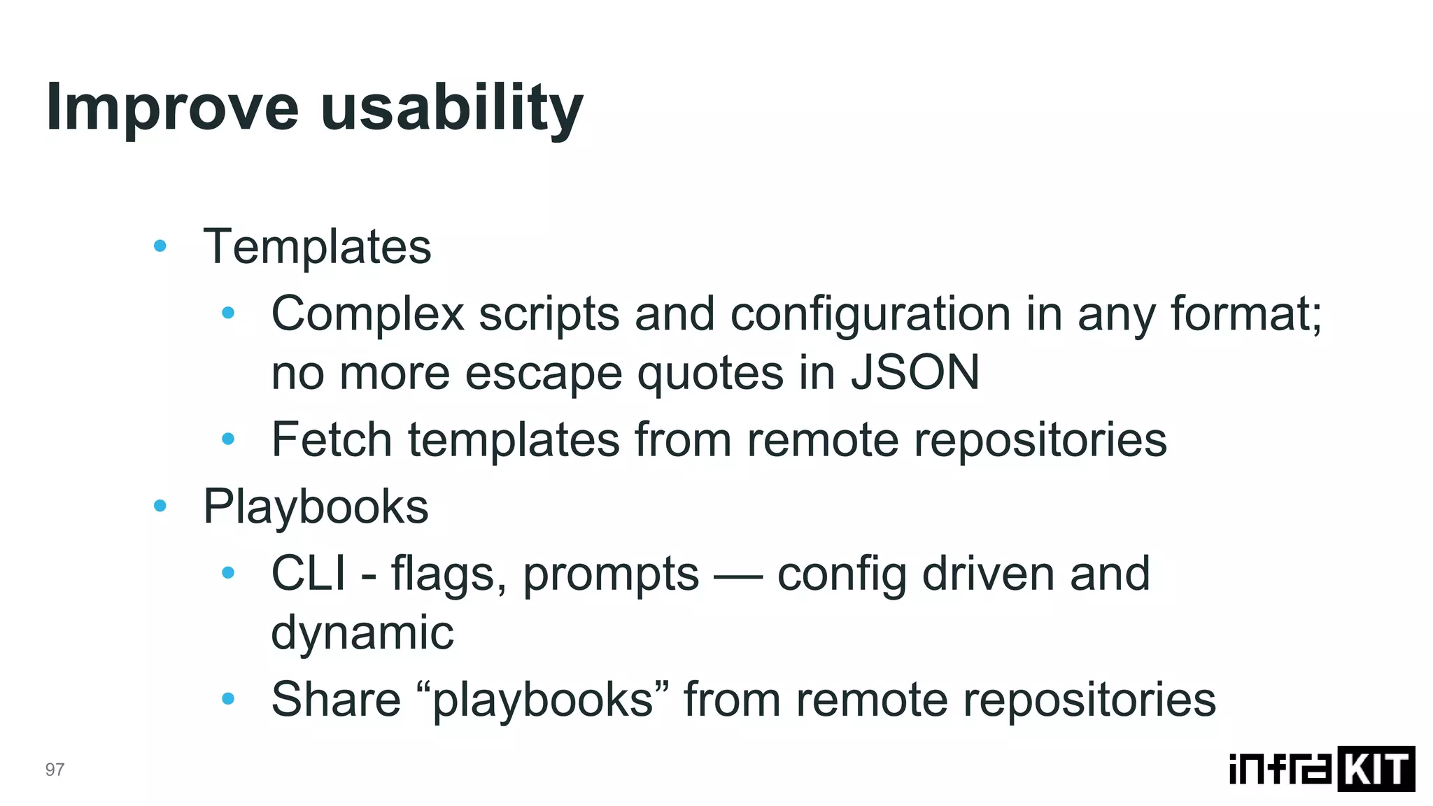 Improve usability
97
• Templates
• Complex scripts and configuration in any format;
no more escape quotes in JSON
• Fetch templates from remote repositories
• Playbooks
• CLI - flags, prompts — config driven and
dynamic
• Share “playbooks” from remote repositories
 