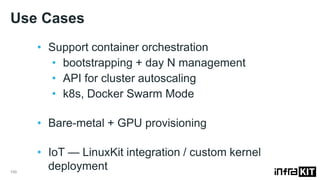 Use Cases
100
• Support container orchestration
• bootstrapping + day N management
• API for cluster autoscaling
• k8s, Docker Swarm Mode
• Bare-metal + GPU provisioning
• IoT — LinuxKit integration / custom kernel
deployment
 